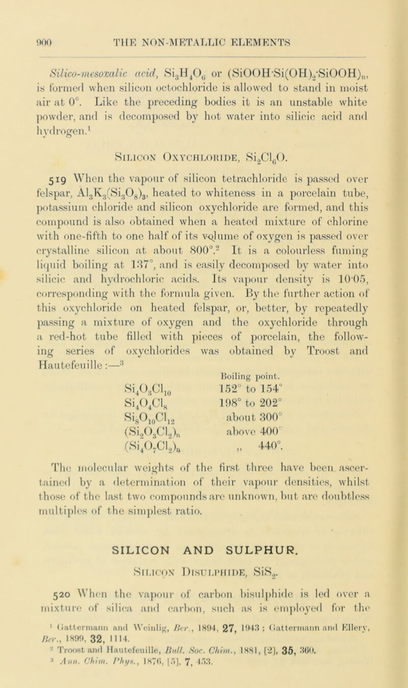 Silico-mesoxalic acid, Si3H40G or (SiOOH'Si(OH)2 SiOOH)n, is formed when silicon octochloride is allowed to stand in moist air at 0°. Like the preceding bodies it is an unstable white powder, and is decomposed by hot water into silicic acid and hydrogen.1 Silicon Oxychloride, Si2Cl60. 519 When the vapour of silicon tetrachloride is passed over felspar, Al3K3(Si308)3, heated to whiteness in a porcelain tube, potassium chloride and silicon oxychloride are formed, and this compound is also obtained when a heated mixture of chlorine with one-fifth to one half of its volume of oxygen is passed over crystalline silicon at about 8OO0.2 It is a colourless fuming liquid boiling at 137°, and is easily decomposed by water into silicic and hydrochloric acids. Its vapour density is 1005, corresponding with the formula given. By the further action of this oxychloride on heated felspar, or, better, by repeatedly passing a mixture of oxygen and the oxychloride through a red-hot tube filled with pieces of porcelain, the follow- ing series of oxychlorides was obtained by Troost and Hautefeuille:—3 SiACl10 Si404Cl, SisO10Cl12 (Si203Cl2)„ (Si40,CI2)„ Roiling point. 152° to 154° 198° to 202° about 300 above 400 „ 440°. The molecular weights of the first three have been ascer- tained by a determination of their vapour densities, whilst those of the last two compounds are unknown, but are doubtless multiples of the simplest ratio. SILICON AND SULPHUR. Silicon Disulphide, SiS2. 520 When the vapour of carbon bisulphide is led over a mixture of silica and carbon, such as is employed for the 1 (lattermann and Weinlig, Bar., 1894, 27, 1943; Gatterrnann and Ellery, Her., 1899, 32, 1114. 2 Troost and Hautefeuille, Bull. Soc. Chirn., 1881, [2], 35, 360. :t Ann. Chim. Phy*., 1876, [5], 7, 453.