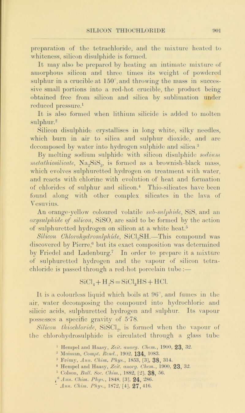 SILICON THIOCHLORIDE 00 J preparation of the tetrachloride, and the mixture heated to whiteness, silicon disulphide is formed. It may also be prepared by heating an intimate mixture of amorphous silicon and three times its weight of powdered sulphur in a crucible at 150 , and throwing the mass in succes- sive small portions into a red-hot crucible, the product being obtained free from silicon and silica by sublimation under reduced pressure.1 It is also formed when lithium silicide is added to molten sulphur.2 Silicon disulphide crystallises in long white, silky needles, which burn in air to silica and sulphur dioxide, and are decomposed bv water into hydrogen sulphide and silica.3 By melting sodium sulphide with silicon disulphide sodium metathiosilicate, Na2SiS3, is formed as a brownish-black mass, which evolves sulphuretted hydrogen on treatment with water, and reacts with chlorine with evolution of heat and formation of chlorides of sulphur and silicon.4 Thio-silicates have been found along with other complex silicates in the lava of Vesuvius. An orange-yellow coloured volatile sub-sulpliidc, SiS, and an oxysulphide of silicon, Si SO, are said to be formed by the action of sulphuretted hydrogen on silicon at a white heat.5 Silicon Chlorohydrosulphide, SiCl;JSH.—This compound was discovered by Pierre,6 but its exact composition was determined by Friedel and Ladenburg.7 In order to prepare it a mixture of sulphuretted hydrogen and the vapour of silicon tetra- chloride is passed through a red-hot porcelain tube :— SiCl4 + H 2S = SiClgHS + H Cl. It is a colourless liquid which boils at 96°, and fumes in the air, water decomposing the compound into hydrochloric and silicic acids, sulphuretted hydrogen and sulphur. Its vapour possesses a specific gravity of 5'78. Silicon thiochloridc, SiSCI.,, is formed when the vapour of the chlorohydrosulphide is circulated through a glass tube 1 Heinpt-1 and Haasy, Zeit. anorg. Cluon., 1900, 23, 32. 3 Moissan, Com/it. Rand., 1902, 134, 1083. 3 Fremy, Ann. Chim. Phys., 1853, [3], 38, 314. 4 Henipel and Haasy, Zeit. anorg. Chem., 1900. 23, 32. 5 Colson, Bid/. Sor. Chim., 1882, [2]. 38, 56. f Ann. Chim. Phys., 1848, [3], 24, 286. Ann. Chim. Phys., 1872,' [4], 27,416.