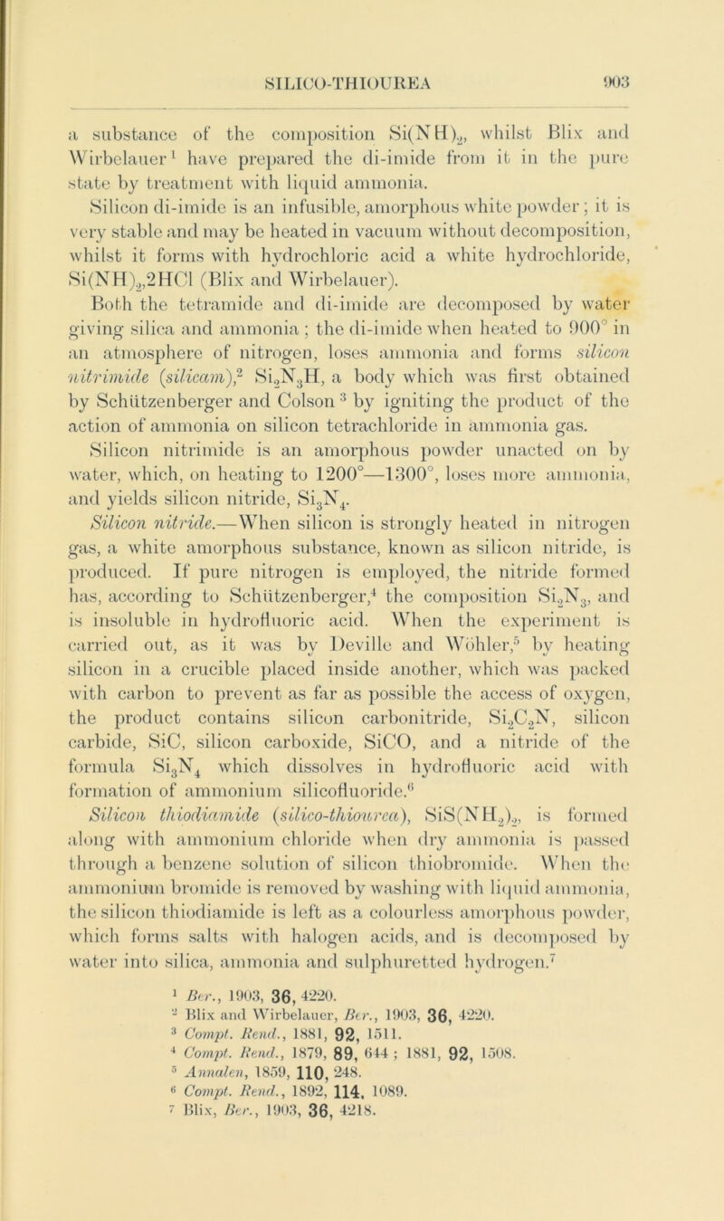 a substance of the composition Si(NH)2, whilst Blix and Wirbelauer1 have prepared the di-imide from it in the pure state by treatment with liquid ammonia. ►Silicon di-imide is an infusible, amorphous white powder; it is very stable and may be heated in vacuum without decomposition, whilst it forms with hydrochloric acid a white hydrochloride, Si(NH)a,2HCl (Blix and Wirbelauer). Both the tetramide and di-imide are decomposed by water giving silica and ammonia ; the di-imide when heated to 000 in an atmosphere of nitrogen, loses ammonia and forms silicon nitrimicle (siliccim),2 Si2N3H, a body which was first obtained by Schiitzenberger and Colson 3 by igniting the product of the action of ammonia on silicon tetrachloride in ammonia gas. Silicon nitrimide is an amorphous powder unacted on by water, which, on heating to 1200°—1300°, loses more ammonia, and yields silicon nitride, Si3N4. Silicon nitride.—When silicon is strongly heated in nitrogen gas, a white amorphous substance, known as silicon nitride, is produced. If pure nitrogen is employed, the nitride formed has, according to Schiitzenberger,4 the composition Si2N3, and is insoluble in hydrofluoric acid. When the experiment is carried out, as it was by Deville and Wohler,5 by heating silicon in a crucible placed inside another, which was packed with carbon to prevent as far as possible the access of oxygen, the product contains silicon carbonitride, Si2C2N, silicon carbide, SiC, silicon carboxide, SiCO, and a nitride of the formula Si3N4 which dissolves in hydrofluoric acid with formation of ammonium silicofluoride.6 Silicon thiodiamide (silico-thiourca), SiS(NH2).„ is formed along with ammonium chloride when dry ammonia is passed through a benzene solution of silicon thiobromide. When the ammonium bromide is removed by washing with liquid ammonia, the silicon thiodiamide is left as a colourless amorphous powder, which forms salts with halogen acids, and is decomposed by water into silica, ammonia and sulphuretted hydrogen.7 1 Btr., 1903, 36, 4220. - Blix and Wirbelauer, Btr., 1903, 36, 4220. 3 Compt. Rend., 1881, 92, loll. 4 Compt. Rend., 1879, 89, 644 ; 1881, 92, 1508. 5 Annalen, 1859, HO, 248. 8 Compt. Rend., 1892, H4. 1089. 7 Blix, Btr., 1903, 36, 4218.