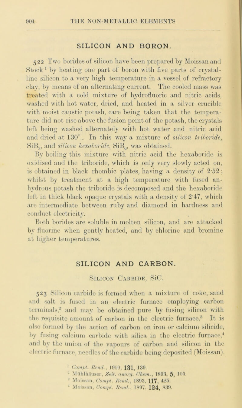 SILICON AND BORON 522 Two borides of silicon have been prepared by Moissan and Stock 1 by heating one part of boron with five parts of crystal- line silicon to a very high temperature in a vessel of refractory clay, by means of an alternating current. The cooled mass was treated with a cold mixture of hydrofluoric and nitric acids, washed with hot water, dried, and heated in a silver crucible with moist caustic potash, care being taken that the tempera- ture did not rise above the fusion point of the potash, the crystals left being washed alternately with hot water and nitric acid and dried at 130 .. In this way a mixture of silicon triboride, SiB.{, and silicon hexaboride, SiB0, was obtained. By boiling this mixture with nitric acid the hexaboride is oxidised and the triboride, which is only very slowly acted on, is obtained in black rhombic plates, having a density of 252 ; whilst by treatment at a high temperature with fused an- hydrous potash the triboride is decomposed and the hexaboride left in thick black opaque crystals with a density of 2 47, which are intermediate between ruby and diamond in hardness and conduct electricity. Both borides are soluble in molten silicon, and are attacked by fluorine when gently heated, and by chlorine and bromine at higher temperatures. SILICON AND CARBON. Silicon Carbide, SiC. 523 Silicon carbide is formed when a mixture of coke, sand and salt is fused in an electric furnace employing carbon terminals,2 and may be obtained pure by fusing silicon with the requisite amount of carbon in the electric furnace.3 It is also formed by the action of carbon on iron or calcium silicide, by fusing calcium carbide with silica in the electric furnace,4 and by the union of the vapours of carbon and silicon in the electric furnace, needles of the carbide being deposited (Moissan). 1 Compl. Rend., 1900, 131, 130. - Miililhauser, Zeit. anor</. Ghent., 1893, 5, 103. Moissan, Compl. Rend., 1893, 117, 425. 4 Moissan, Compl. Rend., 1897, 124, 839.