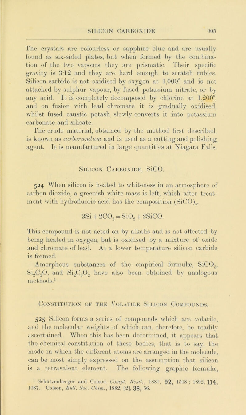 The crystals are colourless or sapphire blue and are usually found as six-sided plates, but when formed by the combina- tion of the two vapours they are prismatic. Their specific gravity is .312 and they are hard enough to scratch rubies. Silicon carbide is not oxidised by oxygen at 1,000° and is not attacked by sulphur vapour, by fused potassium nitrate, or by any acid. It is completely decomposed by chlorine at 1,200°, and on fusion with lead chromate it is gradually oxidised, whilst fused caustic potash slowly converts it into potassium carbonate and silicate. The crude material, obtained by the method first described, is known as carborundum and is used as a cutting and polishing, agent. It is manufactured in large quantities at Niagara Falls. Silicon Carboxide, SiCO. 524 When silicon is heated to whiteness in an atmosphere of carbon dioxide, a greenish white mass is left, which after treat- ment with hydrofluoric acid has the composition (SiCO)x. 3Si + 2C02 = Si0.2 + 2SiCO. This compound is not acted on by alkalis and is not affected by being heated in oxygen, but is oxidised by a mixture of oxide and chromate of lead. At a lower temperature silicon carbide is formed. Amorphous substances of the empirical formulae, SiC03, Si2C20, and Si2C302 have also been obtained by analogous methods.1 Constitution of the Volatile Silicon Compounds. 525 Silicon forms a series of compounds which are volatile, and the molecular weights of which can, therefore, be readily ascertained. When this has been determined, it appears that the chemical constitution of these bodies, that is to say, the mode in which the different atoms are arranged in the molecule, can be most simply expressed on the assumption that silicon is a tetravalent element. The following graphic formulae, 1 Suhiitssenberger and Colson, Co nipt. Raul., 1SS1, 92, 1508; 1892,114, 1087. Colson, Bull. Soc. Chim., 1882, [2], 38, 56,