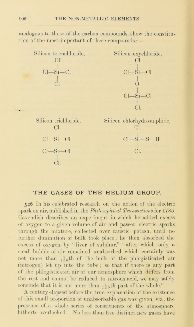 analogous to those of the carbon compounds, show the constitu- tion of the most important of these compounds:— Silicon tetrachloride, cr Cl—Si—Cl Cl Silicon trichloride, Cl Cl—Si—Cl Cl—Si—Cl Cl. Silicon oxychloride, Cl Cl—Si—Cl o Cl—Si—Cl Cl. Si 1 icon ehlorhydrosu 1 phi<le, Cl Cl—Si—S—H Cl. THE GASES OF THE HELIUM GROUP. 526 In his celebrated research on the action of the electric spark on air, published in the Philosophical Transactions for 1785, Cavendish describes an experiment in which he added excess of oxygen to a given volume of air and passed electric sparks through the mixture, collected over caustic potash, until no further diminution of bulk took place; he then absorbed the excess of oxygen by “liver of sulphur,” “after which only a small bubble of air remained unabsorbed, which certainly was not more than T^yth of the bulk of the phlogisticated air (nitrogen) let up into the tube; so that if there is any part of the phlogisticated air of our atmosphere which differs from the rest and cannot be reduced to nitrous acid, we may safely conclude that it is not more than , f^th part of the whole.” A century elapsed before the true explanation of the existence of this small proportion of unabsorbable gas was given, viz., the presence of a whole series of constituents of the atmosphere hitherto overlooked. Xo less than live distinct new gases have