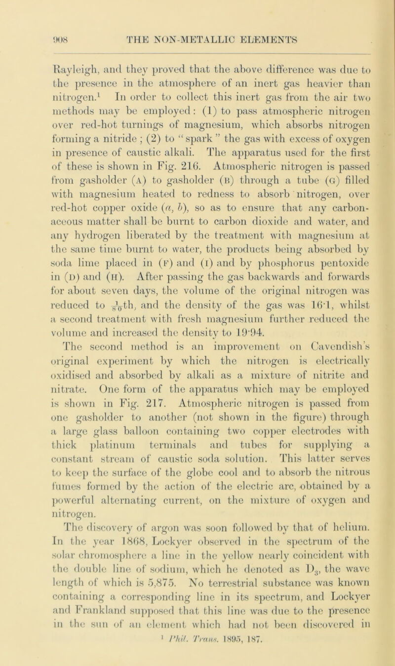 Rayleigh, and they proved that the above difference was due to the presence in the atmosphere of an inert gas heavier than nitrogen.1 In order to collect this inert gas from the air two methods may be employed : (1) to pass atmospheric nitrogen over red-hot turnings of magnesium, which absorbs nitrogen forming a nitride ; (2) to “ spark ” the gas with excess of oxygen in presence of caustic alkali. The apparatus used for the first of these is shown in Fig. 216. Atmospheric nitrogen is passed from gasholder (a) to gasholder (b) through a tube (g) filled with magnesium heated to redness to absorb nitrogen, over red-hot copper oxide {a, b), so as to ensure that any carbon- aceous matter shall be burnt to carbon dioxide and water, and any hydrogen liberated by the treatment with magnesium at the same time burnt to water, the products being absorbed by soda lime placed in (f) and (i) and by phosphorus pentoxide in (d) and (h). After passing the gas backwards and forwards for about seven days, the volume of the original nitrogen was reduced to -g^th, and the density of the gas was 161, whilst a second treatment with fresh magnesium further reduced the volume and increased the density to 19‘94. The second method is an improvement on Cavendish’s original experiment by which the nitrogen is electrically oxidised and absorbed bv alkali as a mixture of nitrite and nitrate. One form of the apparatus which may be employed is shown in Fig. 217. Atmospheric nitrogen is passed from one gasholder to another (not shown in the figure) through a large glass balloon containing two copper electrodes with thick platinum terminals and tubes for supplying a constant stream of caustic soda solution. This latter serves to keep the surface of the globe cool and to absorb the nitrous fumes formed by the action of the electric arc, obtained by a powerful alternating current, on the mixture of oxygen and nitrogen. The discovery of argon was soon followed by that of helium. In the year 1868, Lockyer observed in the spectrum of the solar chromosphere a line in the yellow nearly coincident with the double line of sodium, which he denoted as I)3, the wave length of which is 5,875. No terrestrial substance was known containing a corresponding line in its spectrum, and Lockyer and Frankland supposed that this line was due to the presence in the sun of an element which had not been discovered in