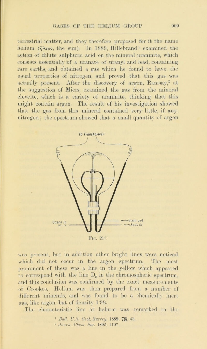 terrestrial matter, and they therefore proposed for it the name helium the sun). In 1889, Hillebrand1 examined the action of dilute sulphuric acid on the mineral uraninite, which consists essentially of a uranate of uranyl and lead, containing rare earths, and obtained a gas which he found to have the usual properties of nitrogen, and proved that this gas was actually present. After the discovery of argon, Ramsay,2 at the suggestion of Miers, examined the gas from the mineral cleveite, which is a variety of uraninite, thinking that this might contain argon. The result of his investigation showed that the gas from this mineral contained very little, if any, nitrogen; the spectrum showed that a small quantity of argon To Transformer was present, but in addition other bright lines were noticed which did not occur in the argon spectrum. The most prominent of these was a line in the yellow which appeared to correspond with the line D3 in the chromospheric spectrum, and this conclusion was confirmed by the exact measurements of Crookes. Helium was then prepared from a number of different minerals, and was found to be a chemically inert gas, like argon, but of density T98. The characteristic line of helium was remarked in the 1 Ball. U.S. Geol. Survey, 1889. 78- 41.