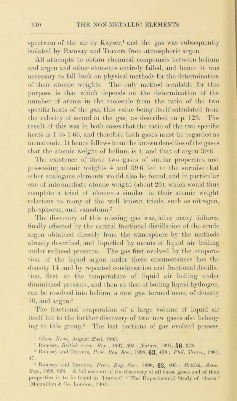 spectrum of the air by Kayser,1 and the gas was subsequently isolated by Ramsay and Travers from atmospheric argon. All attempts to obtain chemical compounds between helium and argon and other elements entirely failed, and hence it was necessary to fall back on physical methods for the determination of their atomic weights. The only method available for this purpose is that which depends on the determination of the number of atoms in the molecule from the ratio of the two specific heats of the gas, this value being itself calculated from the velocity of sound in the gas, as described on p. 129. The result of this was in both cases that the ratio of the two specific heats is 1 to 166, and therefore both gases must be regarded as monatomic. It hence follows from the known densities of the gases that the atomic weight of helium is 4, and that of argon 39'6. The existence of these two gases of similar properties, and possessing atomic weights 4 and 39 6, led to the surmise that other analogous elements would also be found, and in particular one of intermediate atomic weight (about 20), which would thus complete a triad of elements similar in their atomic weight relations to many of the well known triads, such as nitrogen, phosphorus, and vanadium.2 The discovery of this missing gas was, after many failures, finally effected by the careful fractional distillation of the crude argon obtained directly from the atmosphere by the methods already described, and liquefied by means of liquid air boiling under reduced pressure. The gas first evolved by the evapora- tion of the liquid argon under these circumstances has the density 14, and by repeated condensation and fractional distilla- tion, first at the temperature of liquid air boiling under diminished pressure, and then at that of boiling liquid hydrogen, can be resolved into helium, a new gas termed neon, of density 10, and argon.3 The fractional evaporation of a large volume of liquid air itself led to the further discovery of two new gases also belong- ing to this group.4 The last portions of gas evolved possess, 1 (Htem. News, August 23rd, 189). J Ramsay, British Assoc. Rip., 1897, 595 ; Nature, 1897, 56i 378. Ramsay and Travers, Pror. Roy. Sor., 1898,63,438; Phil. Trans., 47. 1901, 4 Ramsay and Travers, Pror. Roy. Sor., 1898, 63, 405; British. Assoc. Rep., 1898, 828. A full account of the discovery of all these gases and of their properties is to be found in Travers’ “The Experimental Study of Gases ” (Macmillan k Co. London, 1901).