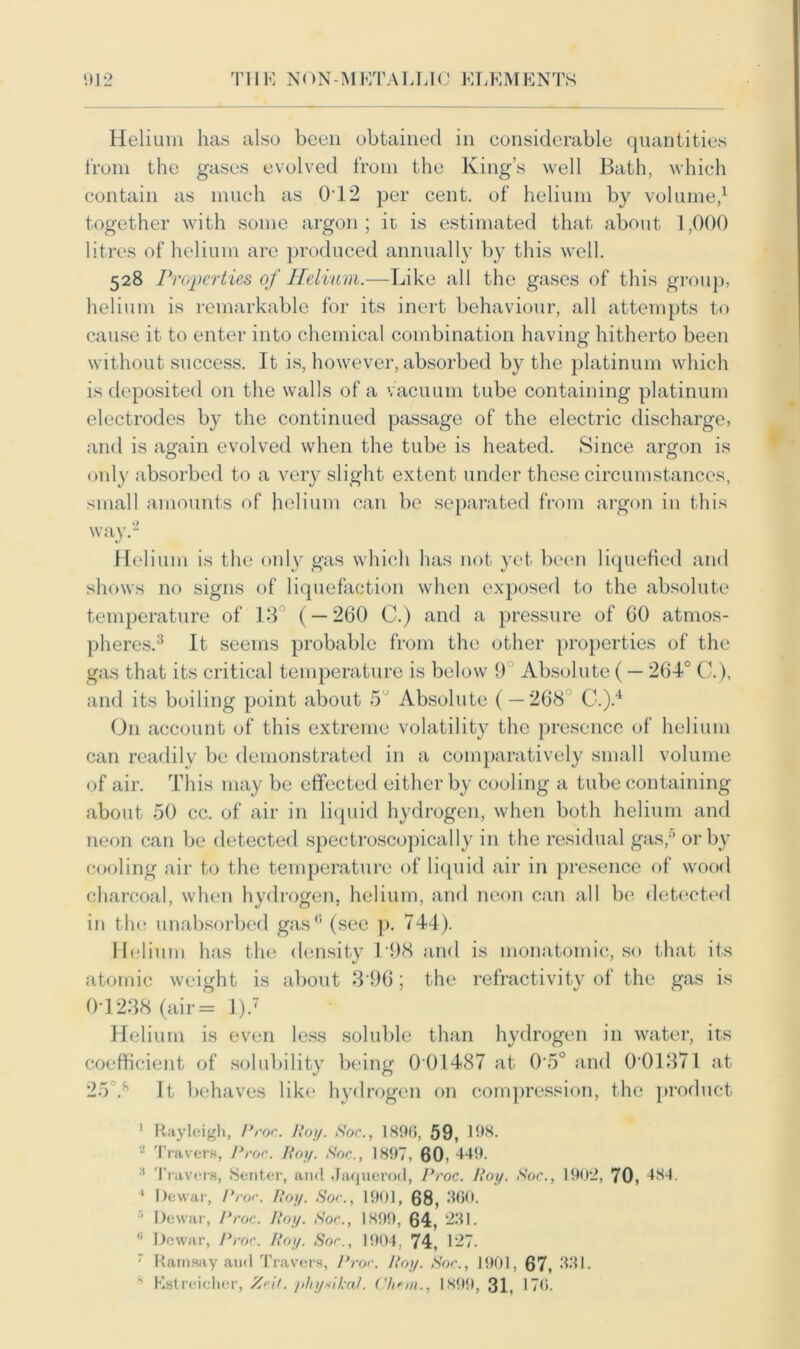 Helium has also been obtained in considerable quantities from the gases evolved from the King’s well Bath, which contain as much as 0T2 per cent, of helium by volume,1 together with some argon; it is estimated that about 1,000 litres of helium are produced annually by this well. 528 Properties of Helium.—Like all the gases of this group, helium is remarkable for its inert behaviour, all attempts to cause it to enter into chemical combination having hitherto been without success. It is, however, absorbed by the platinum which is deposited on the walls of a vacuum tube containing platinum electrodes by the continued passage of the electric discharge, and is again evolved when the tube is heated. Since argon is only absorbed to a very slight extent under these circumstances, small amounts of helium can be separated from argon in this way.2 Helium is the only gas which has not yet been liquefied and shows no signs of liquefaction when exposed to the absolute temperature of 13° ( — 260 C.) and a pressure of 60 atmos- pheres.3 It seems probable from the other properties of the gas that its critical temperature is below 9 Absolute (— 264° C.), and its boiling point about 5 Absolute ( — 268 C.).4 On account of this extreme volatility the presence of helium can readily be demonstrated in a comparatively small volume of air. This may be effected either by cooling a tube containing about 50 cc. of air in liquid hydrogen, when both helium and neon can be detected spectroscopically in the residual gas,5 or by cooling air to the temperature of liquid air in presence of wood charcoal, when hydrogen, helium, and neon can all be detected in the unabsorbed gas0 (see p. 744). Helium has the density 198 and is monatomic, so that its atomic weight is about 3'96; the refractivity of the gas is 01238 (air= l).7 Helium is even less soluble than hydrogen in water, its coefficient of solubility being 0 01487 at 0\5° and 001371 at 25Vs It behaves like hydrogen on compression, the product 1 Rayleigh, I*roc. Hoy. Soc., 1896, 59, 198. - Travers, Proc. Roy. Soc., 1897, 60, 449. :t Travers, Senter, and Jaquerod, Proc. Poy. Soc., 1902, 70 , 484. * Dewar, Proc. Hoy. Soc., 1901, 68, 360. I Dewar, Proc. Itoy. Soc., 1899, 64, 231. II Dewar, Proc. Roy. Soc., 1904, 74, 127. 7 Ramsay and Travers, Proc. Roy. Soc., 1901, 67, 331. s Estreicher, Ze.it. physical, ('linn., 1899, 31, 170.