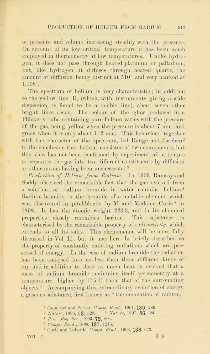 of pressur.e and volume increasing steadily with the pressure. On account of its low critical temperature it has been much employed in thermometry at low temperatures. Unlike hydro- gen, it does not pass through heated platinum or palladium, but, like hydrogen, it diffuses through heated quartz, the amount of diffusion being distinct at 510 and very marked at 1,108V The spectrum of helium is very characteristic ; in addition to the yellow line D3 (which, with instruments giving a wide dispersion, is found to be a double line), about seven other bright lines occur. The colour of the glow produced in a Pliicker’s tube containing pure helium varies with the pressure of the gas, being yellow when the pressure is about 7 mm., and green when it is only about 1-2 mm. This behaviour, together with the character of the spectrum, led Runge and Paschen1 2 to the conclusion that helium consisted of two components, but this view has not been confirmed by experiment, all attempts to separate the gas into two different constituents by diffusion or other means having been unsuccessful.3 Production of Helium from Radium.—In 1908 Ramsay and Soddy observed the remarkable fact that the gas evolved from a solution of radium bromide in water contains helium.4 Radium bromide is the bromide of a metallic element which was discovered in pitchblende by M. and Madame Curie5 in 1898. It has the atomic weight 223 3, and in its chemical properties closely resembles barium. This substance is characterised by the remarkable property of radioactivity, which extends to all its salts. This phenomenon will be more fully discussed in Vol. II., but it may here be briefly described as the property of constantly emitting radiations which are pos- sessed of energy. In the case of radium bromide the radiation has been analysed into no less than three different kinds of ray, and in addition to these so much heat is evolved that a mass of radium bromide maintains itself permanently at a temperature higher by I°'5 C. than that of the surrounding objects.0 Accompanying this extraordinary evolution of energy a gaseous substance, first known as “ the emanation of radium,” 1 .Taquerod ami Perrot, Comp. Rend., 1904, 139, 789. 2 Nature, 1895, 52, 520. 3 Nature, 1897, 56, 380. 4 Pror. lloy. Soc., 1903, 72, 204. 6 Comp. Rencl., 1898, 127, 1215. fi Curie and Laborde, Comp. Rend., 1903, 136, 073. 3 N VOL. I