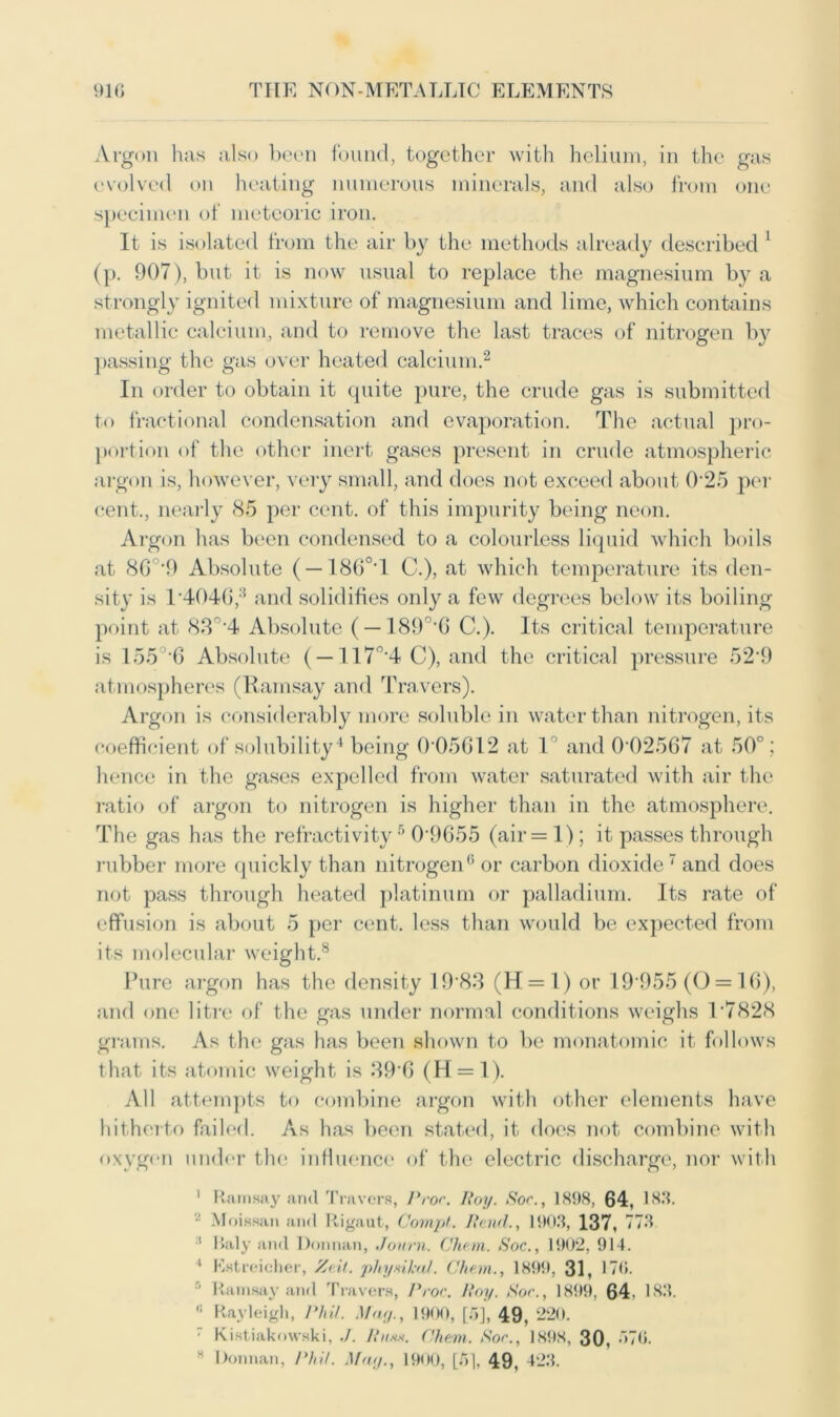 Argon has also been found, together with helium, in the gas evolved on heating numerous minerals, and also from one specimen of meteoric iron. It is isolated from the air by the methods already described 1 (p. 907), but it is now usual to replace the magnesium by a strongly ignited mixture of magnesium and lime, which contains metallic calcium, and to remove the last traces of nitrogen by passing the gas over heated calcium.2 In order to obtain it quite pure, the crude gas is submitted to fractional condensation and evaporation. The actual pro- portion of the other inert gases present in crude atmospheric argon is, however, very small, and does not exceed about 025 per cent., nearly 85 per cent, of this impurity being neon. Argon has been condensed to a colourless liquid which boils at 86°‘9 Absolute ( —1860 I C.), at which temperature its den- sity is 1 4046,3 and solidifies only a few degrees below its boiling point at 8,T'4 Absolute ( —189°'6 C.). Its critical temperature is 155 6 Absolute ( —117°‘4 C), and the critical pressure 52’9 atmospheres (Ramsay and Travers). Argon is considerably more soluble in water than nitrogen, its coefficient of solubility4 being 0 05612 at 1 and 0-02567 at 50°; hence in the gases expelled from water saturated with air the ratio of argon to nitrogen is higher than in the atmosphere. The gas has the refractivity5 01)655 (air = 1); it passes through rubber more quickly than nitrogen6 or carbon dioxide 7 and does not pass through heated platinum or palladium. Its rate of effusion is about 5 per cent, less than would be expected from its molecular weight.8 Pure argon has the density 1983 (H = 1) or 19 955(0 = 16), and one litre of the gas under normal conditions weighs T7828 grams. As the gas has been shown to be monatomic it follows that its atomic weight is 39‘6 (H = l). All attempts to combine argon with other elements have hitherto failed. As has been stated, it does not combine with oxygen under the influence of the electric discharge, nor with 1 Ramsay and Travers, Proc. Roy. Sor., 1898, 64, 183. 2 Moissan and Rigaut, Compt. Rand., 1903, 137, 773 :t Raly and Donnan, Journ. Cham. Soc., 1902, 914. 4 Estreieher, Ze.it. phynkal. Cham., 1899, 31, 170. r' Ramsay and Travers, Proc. Roy. Sor., 1899, 64. 183. ,! Rayleigh, Phil. May., 1900, [5], 49, 220. ' Kistiakowski, ./. Rn«x. Chem. Sor., 1898, 30, ”>7(i. H Donnan, Phil. May., 1900, [d], 49, 423.