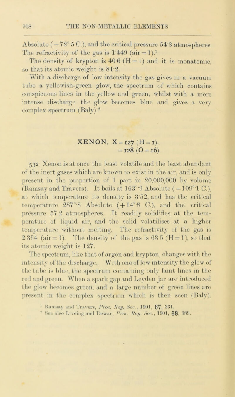 Absolute ( — 72 -5 C.), and the critical pressure 54 3 atmospheres. The refractivity of the gas is T449 (air = l).1 The density of krypton is 40 0 (H = l) and it is monatomic, so that its atomic weight is 8T2. With a discharge of low intensity the gas gives in a vacuum tube a yellowish-green glow, the spectrum of which contains conspicuous lines in the yellow and green, whilst with a more intense discharge the glow becomes blue and gives a very complex spectrum (Baly).2 XENON, X = i27 (H = i). = 128 (O = 16). 532 Xenon is at once the least volatile and the least abundant of the inert gases which are known to exist in the air, and is only present in the proportion of 1 part in 20,000,000 by volume (Ramsay and Travers). It boils at 103 '9 Absolute (— 109°'l C.), at which temperature its density is 3'52, and has the critical temperature 287°'8 Absolute ( + 140,8 C.), and the critical pressure 57*2 atmospheres. It readily solidifies at the tem- perature of liquid air, and the solid volatilises at a higher temperature without melting. The refractivity of the gas is 2 364 (air = IV The density of the gas is 63*5 (H = l), so that its atomic weight is 127. The spectrum, like that of argon and krypton, changes with the intensity of the discharge. With one of low intensity the glow of the tube is blue, the spectrum containing only faint lines in the red and green. When a spark gap and Leyden jar are introduced the glow becomes green, and a large number of green lines are present in the complex spectrum which is then seen (Baly). 1 Ramsay and Travers, Proc. Roy. ISor., 190], 67, 331. - See also Livcing and Dewar, Proc. Roy. Soc., 1901, 68 * 389.