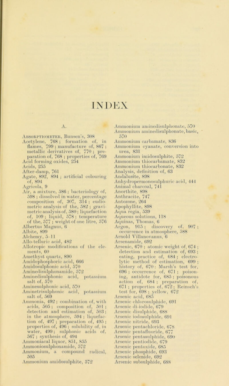 INDEX A. Absorptiom eter, Bunsen’s, 308 Acetylene, 768 ; formation of, in flames, 799 ; manufacture of, 867 ; metallic derivatives of, 770 ; pre- paration of, 768 ; properties of, 769 Acid forming oxides, 254 Acids, 255 After-damp, 761 Agate, 892, 894 ; artificial colouring of, 894 Agricola, 9 Air, a mixture, 586 ; bacteriology of, 598 ; dissolved in water, percentage composition of, 307, 314 ; eudio- metric analysis of the, 582 ; gravi- metric analysis of, 580; liquefaction of, 109 ; liquid, 578 ; temperature of the, 577 ; weight of one litre, 576 Albertus Magnus, 6 Albite, 899 Alchemy, 5-11 Allo-telluric acid, 482 Allotropic modifications of the ele- ments, 60 Amethyst quartz, 890 Amidophosphoric acid, 666 Amidosulphonic acid, 570 Aminedisulphonamide, 572 Aminedisulphonic acid, potassium salt of, 570 Aminesulphonic acid, 570 Aminetrisulphonic acid, potassium salt of, 569 Ammonia, 492 ; combination of, with acids, 505; composition of, 501 ; detection and estimation of, 503; in the atmosphere, 594 ; liquefac- tion of, 497 ; preparation of, 495 ; properties of, 496 ; solubility of, in water, 499; sulphonic acids of, 567 ; synthesis of, 494 Ammoniacal liquor, 851, 855 Ammoniosulphonamide, 572 Ammonium, a compound radical, 505 Ammonium amidosulphite, 572 Ammonium aminedisulphonate, 570 Ammonium aminedisulphonate, basic, 570 Ammonium carbamate, 836 Ammonium cyanate, conversion into urea, 831 Ammonium imidosulphite, 572 Ammonium thiocarbamate, 832 Ammonium thiocarbonate, 832 Analysis, definition of, 63 Andalusite, 898 Anhydropermonosulphurie acid, 444 Animal charcoal, 741 Anorthite, 898 Anthracite, 747 Antozone, 264 Apophyllite, 898 Aqua regia, 539 Aqueous solutions, 118 Aquinas, Thomas, 6 Argon, 915 ; discovery of, 907 ; occurrence in atmosphere, 588 Arnold Villanovanus, 6 Arsenamide, 692 Arsenic, 670 ; atomic weight of, 674 ; detection and estimation of, 693 ; eating, practice of, 684; electro- lytic method of estimation, 699 ; history of, 670: Marsh’s test for, 696 ; occurrence of, 671 ; poison- ing, antidote for, 685 ; poisonous action of, 684 ; preparation of, 671 ; properties of, 672; Reinsch’s test for, 698 ; yellow, 672 Arsenic acid, 685 Arsenic chlorosulphide, 691 Arsenic di-iodide, 679 Arsenic disulphide, 688 Arsenic iodosulphide. 691 Arsenic nitride, 693 Arsenic pentachloride, 678 Arsenic pentafluoride, 677 Arsenic pentasulphide, 690 Arsenic pentiodide, 679 Arsenic pentoxide, 685 Arsenic phosphide, 693 Arsenic selenide, 692 Arsenic subsulphide, 688
