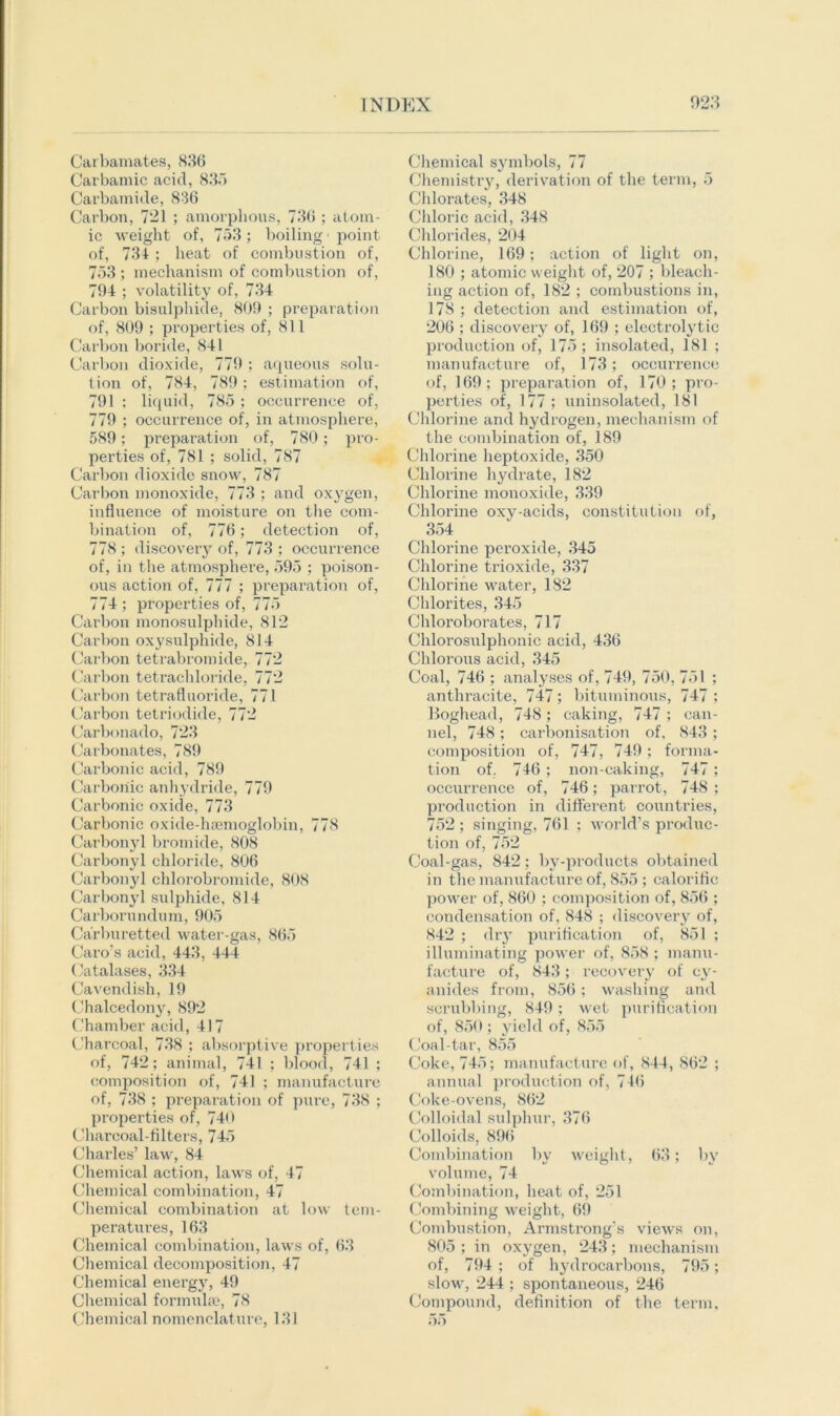 Carbamates, 836 Car bam ic acid, 8.3.1 Carbamide, 836 Carbon, 721 ; amorphous, 736 ; atom- ic weight of, 753 ; boiling1 point of, 734 ; heat of combustion of, 753 ; mechanism of combustion of, 704 ; volatility of, 734 Carbon bisulphide, 809 ; preparation of, 809 ; properties of, 811 Carbon boride, 841 Carbon dioxide, 779 ; aqueous solu- tion of, 784, 789; estimation of, 791 ; liquid, 785 ; occurrence of, 779 ; occurrence of, in atmosphere, 589; preparation of, 780; pro- perties of, 781 ; solid, 787 Carbon dioxide snow, 787 Carbon monoxide, 773 ; and oxygen, influence of moisture on the com- bination of, 776; detection of, 778 ; discovery of, 773 ; occurrence of, in the atmosphere, 595 ; poison- ous action of, 777 ; preparation of, 774 ; properties of, 775 Carbon monosulphide, 812 Carbon oxysulphide, 814 Carbon tetrabromide, 772 Carbon tetrachloride, 772 Carbon tetrafluoride, 771 Carbon tetri odide, 772 Carbonado, 723 Carbonates, 789 Carbonic acid, 789 Carbonic anhydride, 779 Carbonic oxide, 773 Carbonic oxide-haemoglobin, 778 Carbonyl bromide, 808 Carbonyl chloride, 806 Carbonyl chlorobromide, 808 Carbonyl sulphide, 814 Carborundum, 905 Carburetted water-gas, 865 Caro's acid, 443, 444 Catalases, 334 Cavendish, 19 Chalcedony, 892 Chamber acid, 417 Charcoal, 738 ; absorptive properties of, 742; animal, 741 ; blood, 741 ; composition of, 741 ; manufacture of, 738 ; preparation of pure, 738 ; properties of, 740 Charcoal-filters, 745 Charles’ law, 84 Chemical action, laws of, 47 Chemical combination, 47 Chemical combination at low tem- peratures, 163 Chemical combination, laws of, 63 Chemical decomposition, 47 Chemical energy, 49 Chemical formulae, 78 Chemical nomenclature, 131 Chemical symbols, 77 Chemistry, derivation of the term, 5 Chlorates, 348 Chloric acid, 348 Chlorides, 204 Chlorine, 169; action of light on, 180 ; atomic weight of, 207 ; bleach- ing action of, 182 ; combustions in, 178 ; detection and estimation of, 206 ; discovery of, 169 ; electrolytic production of, 175; insolated, 181 ; manufacture of, 173; occurrence of, 169 ; preparation of, 170 ; pro- perties of, 177 ; uninsolated, 181 Chlorine and hydrogen, mechanism of the combination of, 189 Chlorine lieptoxide, 350 Chlorine hydrate, 182 Chlorine monoxide, 339 Chlorine oxy-acids, constitution of, 354 Chlorine peroxide, 345 Chlorine trioxide, 337 Chlorine water, 182 Chlorites, 345 Chloroborates, 717 Chlorosulphonic acid, 436 Chlorous acid, 345 Coal, 746 ; analyses of, 749, 750, 751 ; anthracite, 747; bituminous, 747 ; Boghead, 748 ; caking, 747 ; can- nel, 748; carbonisation of, 843; composition of, 747, 749; forma- tion of, 746 ; non-caking, 747; occurrence of, 746; parrot, 748 ; production in different countries, 752 ; singing, 761 ; world’s produc- tion of, 752 Coal-gas, 842; by-products obtained in the manufacture of, 855 ; calorific power of, 860 ; composition of, 856 ; condensation of, 848 ; discovery of, 842 ; dry purification of, 851 ; illuminating power of, 858 ; manu- facture of, 843; recovery of cy- anides from, 856 ; washing and scrubbing, 849; wet purification of, 850; yield of, 855 Coal-tar, 855 Coke, 745; manufacture of, 844, S62 ; annual production of, 716 Coke-ovens, 862 Colloidal sulphur, 376 Colloids, 896 Combination by weight, 63; by volume, 74 Combination, heat of, 251 Combining weight, 69 Combustion, Armstrong’s views on, 805 ; in oxygen, 243; mechanism of, 794 ; of hydrocarbons, 795; slow, 244 ; spontaneous, 246 Compound, definition of the term, 55