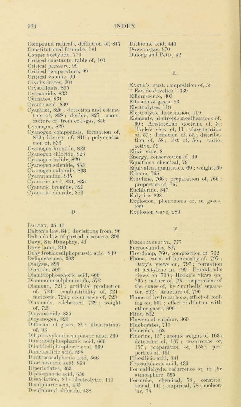 Compound radicals, definition of, 817 Constitutional formulae, 141 Copper acetylide, 770 Critical constants, table of, 101 Critical pressure, 99 Critical temperature, 99 Critical volume, 99 Cryohydrates, 304 Crystalloids, 895 Cyanamide, 833 Cyanates, 831 Cyanic acid, 830 Cyanides, 826 ; detection and estima- tion of, 828 ; double, 827 ; manu- facture of, from coal-gas, 856 Cyanogen, 820 Cyanogen compounds, formation of, 819 ; history of, 816 ; polymerisa- tion of, 835 Cyanogen brondde, 829 Cyanogen chloride, 828 Cyanogen iodide, 829 Cyanogen selenide, 833 Cyanogen sulphide, 833 Cyanuramide, 835 Cyanuric acid, 831, 835 Cyanuric bromide, 829 Cyanuric chloride, 829 1). Dalton, 35-40 Dalton’s law, 84 ; deviations from, 96 Dalton’s law of partial pressures, 306 Davy, Sir Humphry, 41 Davy lamp, 249 Dehydrothiosulphoprussic acid, 839 Deliquescence, 303 Dialysis, 895 Diamide, 506 Diamidophosphoric acid, 666 Diammoniosulphonimide, 572 Diamond, 721 ; artificial production of, 724 ; combustibility of, 721 ; meteoric, 724 ; occurrence of, 723 Diamonds, celebrated, 729 ; weight of, 729 Dicyanamide, 835 Dicyanogen, 820 Diffusion of gases, 89; illustrations of, 93 Dihydroxylaininesulphonic acid, 569 Diimidodiphosphamie acid, 669 Diimidodiphosphoric acid, 669 Dimetasilicic acid, 898 Dinitrososulphonic acid, 566 Diorthosilieic acid, 898 Diperiodates, 363 Diphosphoric acid, 656 Dissociation, 81 ; electrolytic, II!) Disulphuric acid, 435 Disulphuryl chloride, 438 Dithionic acid, 449 Dowson-gas, 870 Dulong and Petit, 42 E. Earth's crust, composition of, 58 “ Eau de Javelles,” 339 KiHorescence, 303 Effusion of gases, 93 Electrolytes, 118 Electrolytic dissociation, 11!) Elements, allotropie modifications of, 60 ; Aristotelian doctrine of, 3 ; Boyle’s view of, 11 ; classification of, 57 ; definition of, 55 ; distribu- tion of, 58 ; list of, 56 ; radio- active, 59 Elixir vitae, 8 Energy, conservation of, 49 Equations, chemical, 79 Equivalent quantities, 69 ; weight, 69 Ethane, 765 Ethylene, 766 ; preparation of, 766 ; properties of, 767 Euehlorine, 347 Eulytite, 898 Explosion, phenomena of, in gases, 289 Explosion wave, 289 F. Ferrocarron vl, 777 Ferrocyanides, 827 Fire-damp, 760; composition of, 762 Flame, cause of luminosity of, 797 ; Davy’s views on, 797; formation of acetylene in, 799 ; Frankland’s views on, 798 ; Hooke’s views on, 795 ; nature of, 795 ; separation of the cones of, by Smithells’ separa- tor, 802 ; structure of, 796 Flame of hydrocarbons, effect of cool- ing on, 801 ; effect of dilution with other gases, 800 Flint, 892 Flowers of sulphur, 369 Fluoborates, 717 Fluorides, 168 Fluorine, 157 ; atomic weight of, 163 ; detection of, 167 ; occurrence of, 157 ; preparation of, 158 ; pro- perties of, 161 Fluosilicic acid, 881 Fluosulphonic acid, 436 Formaldehyde, occurrence of, in the atmosphere, 595 Formula?, chemical, 78 ; constitu- tional, 141 ; empirical, 78; molecu- lar, 78