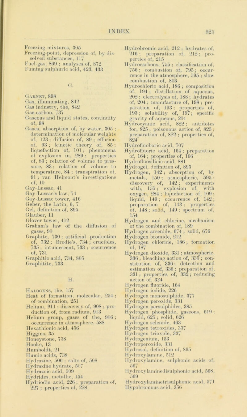 > Freezing mixtures, 305 Freezing-point, depression of, by dis- solved substances, 117 Fuel-gas, SOI) ; analyses of, 872 Fuming sulphuric acid, 423, 433 G. Garnet, 898 Gas, illuminating, 842 Gas industry, the, 842 Gas-carbon, 737 Gaseous and liquid states, continuity of, 98 Gases, absorption of, by water, 305 ; determination of molecular weights of, 123 ; diffusion of, 89 ; effusion of, 93 ; kinetic theory of, 85 ; liquefaction of, 101 ; phenomena of explosion in, 289 ; properties of, 83 ; relation of volume to pres- sure, 83; relation of volume to temperature, 84 ; transpiration of, 91 ; van Helmont’s investigations of, 10 Gay-Lussac, 41 Gay-Lussac’s law, 74 Gay-Lussac tower, 416 Geber, the Latin, 6, 7 Gel, definition of, 895 Glauber, 11 Glover tower, 412 Graham’s law of the diffusion of gases, 90 Graphite, 730; artificial production of, 732 ; Brodie’s, 734 ; crucibles, 735 ; intumescent, 733 ; occurrence of, 731 Graphitic acid, 734, 805 Graphitite, 733 H. Halooens, the, 157 Heat of formation, molecular, 254 ; of combination, 251 Helium, 911 ; discovery of, 908 ; pro- duction of, from radium, 913 Helium group, gases of t he, 906 ; occurrence in atmosphere, 58S Hexathionic acid, 456 Higgins, 35 Honey stone, 738 Hooke, 13 Humboldt, 21 Humic acids, 738 Hyd razine, 506 ; salts of, 508 Hydrazine hydrate, 507 Hydrazoic acid, 509 Hydrides, metallic, 154 Hydriodic acid, 226 ; preparation of, 227 ; properties of, 228 Hydrobroinie acid, 212 ; hydrates of, 216; preparation of, 212; pro- perties of, 215 Hydrocarbons, 755 ; classification of, 756; combustion of, 795; occur- rence in the atmosphere, 595 ; slow combustion of, 803 Hydrochloric acid, 186 ; composition of, 194 ; distillation of aqueous, 202; electrolysis of, 188; hydrates of, 204 ; manufacture of, 198 ; pre- paration of, 193; properties of, 193; solubility of, 197; specific gravity of aqueous, 204 Hydrocyanic acid, 822; antidotes for, 825 ; poisonous action of, 825 ; preparation of, 822 ; properties of, 824 Hydrofluoboric acid, 707 Hydrofluoric acid, 164 ; preparation of, 164 ; properties of, 166 Hydrofluosilicic acid, 881 Hydrogel, definition of, 895 Hydrogen, 142 ; absorption of, by metals, 150 ; atmospheric, 595 ; discovery of, 142; experiments with, 155 ; explosion of, with oxy'gen, 284 ; liquefaction of, 109 : liquid, 149 ; occurrence of, 142; preparation of, 143; properties of, 148 ; solid, 149 ; spectrum of, 154 Hydrogen and chlorine, mechanism of the combination of, 189 Hydrogen arsenide, 674 ; solid, 676 Hydrogen bromide, 212 Hydrogen chloride, 186; formation of, 187 Hydrogen dioxide, 331 ; atmospheric, 336 ; bleaching action of, 335 ; con- stitution of, 336; detection and estimation of, 336 ; preparation of, 331 ; properties of, 332; reducing action of, 334 Hydrogen fluoride, 164 Hydrogen iodide, 226 Hydrogen monosulphide, 377 Hydrogen peroxide, 331 Hydrogen persulphides, 385 Hydrogen phosphide, gaseous, 619: liquid, 625 ; solid, 626 Hydrogen selenide, 463 Hydrogen tetroxides, 337 Hydrogen trioxide, 337 Hydrogenium, 153 Hydroperoxide, 331 Hydrosol, definition of, 895 Hydroxylamine, 512 Hydroxylamine, sulphonic acids of, 567 Hydroxvlaminedisulphonic acid, 568. 569 Hydroxylaminetrisulphonic acid, 571 Hypobromous acid, 356