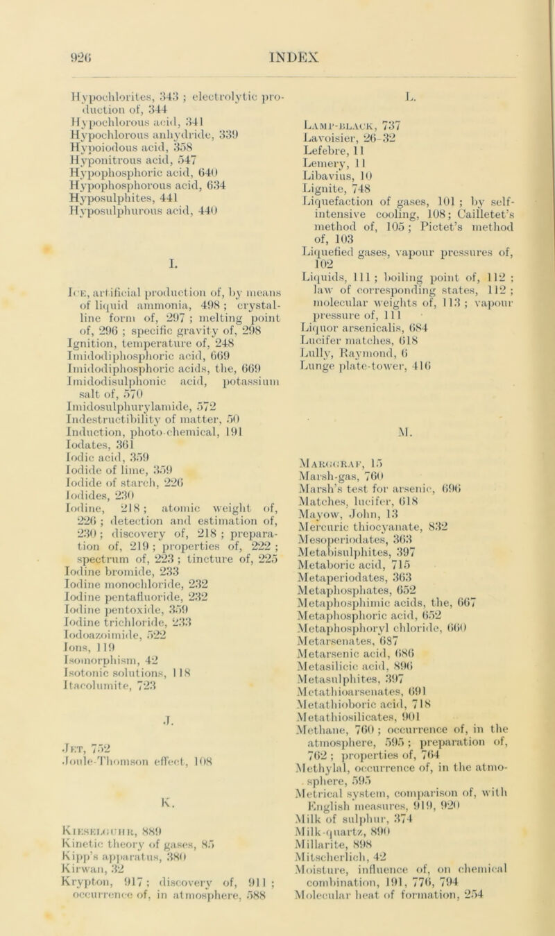 Hypochlorites, 341) ; electrolytic pro- duction of, 344 Hypochlorous acid, 341 Hypochlorous anhydride, 33!) Hypoiodous acid, 358 Hyponitrous acid, 547 Hypophosphoric acid, 640 Hypophosphorous acid, 634 Hyposulphites, 441 Hvposidphurous acid, 440 I. 1* e, artificial production of, by means of liquid ammonia, 498 ; crystal- line form of, 297 ; melting point of, 296 ; specific gravity of, 298 Ignition, temperature of, 248 Imidodiphosphoric acid, 669 Imidodiphosphoric acids, the, 669 Imidodisulphonic acid, potassium salt of, 570 Imidosulphurylamide, 572 Indestructibility of matter, 50 Induction, photochemical, 191 Iodates, 361 Iodic acid, 359 Iodide of lime, 359 Iodide of starch, 226 Iodides, 230 Iodine, 218; atomic weight of, 226 ; detection and estimation of, 230 ; discovery of, 218 ; prepara- tion of, 219 ; properties of, 222 ; spectrum of, 223 ; tincture of, 225 Iodine bromide, 233 Iodine monochloride, 232 Iodine pentafiuoride, 232 Iodine pentoxide, 359 Iodine trichloride, 233 Iodoazoimide, 522 Ions, 119 Isomorphism, 42 Isotonic solutions, 118 Itacolumite, 723 J. Jet, 752 Joule-Thomson effect, 108 K. Kikskuciir, 8K9 Kinetic theory of gases, 85 Kipp’s apparatus, 380 Kirwan, 32 Krypton, 917; discovery of, 911 ; occurrence of, in atmosphere, 588 Lamf-klack, 737 Lavoisier, 26-32 Lefebre, 11 Lemery, 11 Libavius, 10 Lignite, 748 Liquefaction of gases, 101 ; by self- intensive cooling, 108; Cailletet’s method of, 105; Pictet’s method of, 103 Liquefied gases, vapour pressures of, 102 Liquids, 111; boiling point of, 112 ; law of corresponding states, 112 ; molecular weights of, 113; vapour pressure of, 111 Liquor arsenicalis, 684 Lucifer matches, 618 Lully, Raymond, 6 Lunge plate-tower, 416 M. M arg GRAF, 15 Marsh-gas, 760 Marsh’s test for arsenic, 696 Matches, lueifcr, 618 Mayow, John, 13 Mercuric thiocyanate, 832 Mesoperiodates, 363 Metabisulphites, 397 Metabol ic acid, 715 Metaperiodates, 363 Metaphosphates, 652 Metaphosphimic acids, the, 667 Metaphosplioric acid, 652 Metaphosphorvl chloride, 660 Metarsenates, 687 Metarsenic acid, 686 Metasilicic acid, 896 Metasulphites, 397 Mctathioarsenates, 691 Metathioboric acid, 718 Metathiosilieates, 901 Methane, 760 ; occurrence of, in the atmosphere, 595; preparation of, 762 ; properties of, 764 Methylal, occurrence of, in the atino- .sphere, 595 Metrical system, comparison of, with English measures, 919, 920 Milk of sulphur, 374 Milk-quart/., 890 Mil lari te, 89S Mitscherlich, 42 Moisture, influence of, on chemical combination, 191, 776, 794 Molecular heat of formation, 254