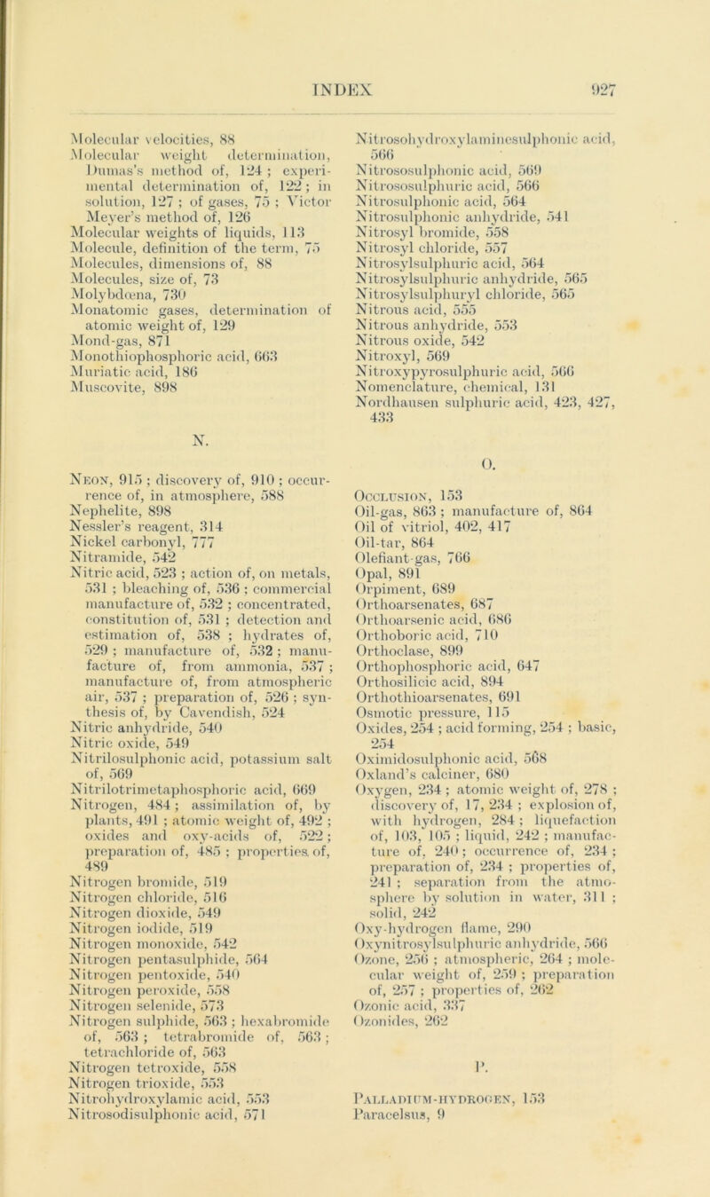 Molecular velocities, 88 Molecular weight determination, Dumas’s method of, 124 ; experi- mental determination of, 122; in solution, 127 ; of gases, 75 ; Victor Meyer’s method of, 12(5 Molecular weights of liquids, 113 Molecule, definition of the term, 75 Molecules, dimensions of, 88 Molecules, size of, 73 Molybdcena, 730 Monatomic gases, determination of atomic weight of, 129 Mond-gas, 871 Monothiophosphoric acid, 603 Muriatic acid, 186 Muscovite, 898 N. Neon, 915 ; discovery of, 910 ; occur- rence of, in atmosphere, 588 Nephelite, 898 Nessler’s reagent, 314 Nickel carbonyl, 777 Nitramide, 542 Nitric acid, 523 ; action of, on metals, 531 ; bleaching of, 536 ; commercial manufacture of, 532 ; concentrated, constitution of, 531 ; detection and estimation of, 538 ; hydrates of, 529 ; manufacture of, 532 ; manu- facture of, from ammonia, 537 ; manufacture of, from atmospheric air, 537 ; preparation of, 526 ; syn- thesis of, by Cavendish, 524 Nitric anhydride, 540 Nitric oxide, 549 Nitrilosulphonic acid, potassium salt of, 569 Nitrilotrimetaphosphoric acid, 669 Nitrogen, 484; assimilation of, by plants, 491 ; atomic weight of, 492 ; oxides and oxy-acids of, 522; preparation of, 485; properties, of, 489 Nitrogen bromide, 519 Nitrogen chloride, 516 Nitrogen dioxide, 549 Nitrogen iodide, 519 Nitrogen monoxide, 542 Nitrogen pentasulphide, 564 Nitrogen pentoxide, 540 Nitrogen peroxide, 558 Nitrogen selenide, 573 Nitrogen sulphide, 563 ; hexabromide of, 563 ; tetrabromide of, 563; tetrachloride of, 563 Nitrogen tetroxide, 558 Nitrogen trioxide, 553 Nitrohydroxylamic acid, 553 Nitrosodisulphonic acid, 571 Nitrosohydroxylaminesulphonic acid, 566 Nitrososulphonic acid, 569 Nitrososulphuric acid, 566 Nitrosulphonic acid, 564 Nitrosulphonic anhydride, 541 Nitrosyl bromide, 558 Nitrosyl chloride, 557 Nitrosylsulpliuric acid, 564 Nitrosylsulphuric anhydride, 565 Nitrosylsulphuryl chloride, 565 Nitrous acid, 555 Nitrous anhydride, 553 Nitrous oxide, 542 Nitroxyl, 569 Nitroxypyrosulphuric acid, 566 Nomenclature, chemical, 131 Nordhausen sulphuric acid, 423, 427, 433 0. Occlusion, 153 Oil-gas, 863; manufacture of, 864 Oil of vitriol, 402, 417 Oil-tar, 864 Olefiant-gas, 766 Opal, 891 Orpiment, 689 Orthoarsenates, 687 Orthoarsenic acid, 686 Orthoboric acid, 710 Orthoclase, 899 Orthophosphoric acid, 647 Orthosilicic acid, 894 Orthothioarsenates, 691 Osmotic pressure, 115 Oxides, 254 ; acid forming, 254 ; basic, 254 Oximidosulphonic acid, 568 Oxland’s calciner, 680 Oxygen, 234 ; atomic weight of, 278 ; discovery of, 17,234; explosion of, with hydrogen, 284; liquefaction of, 103, 105 ; liquid, 242 ; manufac- ture of, 240; occurrence of, 234 ; preparation of, 234 ; properties of, 241 ; separation from the atmo- sphere by solution in water, 311 ; solid, 242 Oxy-hydrogen flame, 290 Oxynitrosylsulphuric anhydride, 566 Ozone, 256 ; atmospheric, 264 ; mole- cular weight of, 259 ; preparation of, 257 ; properties of, 262 Ozonic acid, 337 Ozonides, 262 P. Palladi (TM-HVDROGEN, 153 Paracelsus, 9