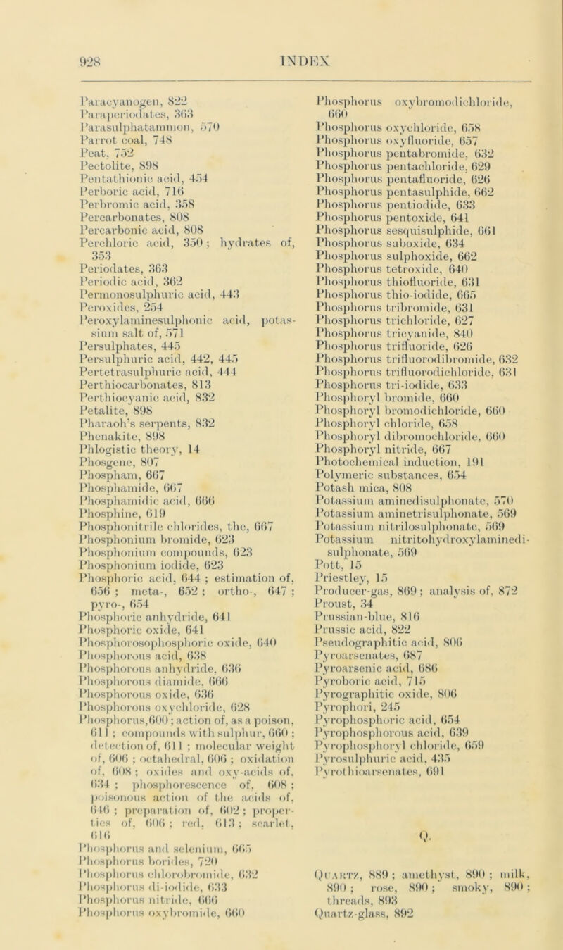 Paracyanogen, 822 Paraperiodates, 363 I 'arasulphatammon, 570 Parrot coal, 748 Peat, 752 Pectolite, 898 Pentathionic acid, 454 Perboric acid, 716 Perbromic acid, 358 Percarbonates, 808 Percarbonic acid, 808 Perchloric acid, 350; hydrates of, 353 Periodates, 363 Periodic acid, 362 Permonosulphurie acid, 443 Peroxides, 254 Peroxylaminesulphonic acid, potas- sium salt of, 571 Persulphates, 445 Persulplniric acid, 442, 445 Pertetrasulphuric acid, 444 Perthiocarbonates, 813 Perthiocyanic acid, 832 Petalite, 898 Pharaoh’s serpents, 832 Phenakite, 898 Phlogistic theory, 14 Phosgene, 807 Phospham, 667 Phosphamide, 667 Phosphamidic acid, 666 Phosphine, 619 Phosphonitrile chlorides, the, 667 Phosphonium bromide, 623 Phosphonium compounds, 623 Phosphonium iodide, 623 Phosphoric acid, 644 ; estimation of, 656 ; meta-, 652 ; ortho-, 647 ; pyro-, 654 Phosphoric anhydride, 641 Phosphoric oxide, 641 Phosphorosophosphoric oxide, 640 Phosphorous acid, 638 Phosphorous anhydride, 636 Phosphorous diamide, 666 Phosphorous oxide, 636 Phosphorous oxychloride, 628 Phosphorus,600; action of, as a poison, 611 ; compounds with sulphur, 660 ; detection of, 611 ; molecular weight of, 606 ; octahedral, 606 ; oxidation of, 608 ; oxides and oxy-acids of, 634 ; phosphorescence of, 608 ; poisonous action of the acids of, 646; preparation of, 602; proper- ties of, 606; red, 613; scarlet, 616 Phosphorus and selenium, 665 Phosphorus borides, 720 Phosphorus chlorobromide, 632 Phosphorus di-iodide, 633 Phosphorus nitride, 666 Phosphorus oxybromide, 660 Phosphorus oxybromodichloride, 660 Phosphorus oxychloride, 658 Phosphorus oxyfluoride, 657 Phosphorus pentabromide, 632 Phosphorus pentachloride, 629 Phosphorus pentafluoride, 626 Phosphorus pentasulphide, 662 Phosphorus pentiodide, 633 Phosphorus pentoxide, 641 Phosphorus sesquisulphide, 661 Phosphorus suboxide, 634 Phosphorus sulphoxide, 662 Phosphorus tetroxide, 640 Phosphorus thiofluoride, 631 Phosphorus thio-iodide, 665 Phosphorus tribromide, 631 Phosphorus trichloride, 627 Phosphorus tricyanide, 840 Phosphorus trifluoride, 626 Phosphorus trifluorodibromide, 632 Phosphorus trifluorodichloride, 631 Phosphorus tri-iodide, 633 Phosphoryl bromide, 660 Phosphoryl bromodichloride, 660 Phosphoryl chloride, 658 Phosphoryl dibromochloride, 660 Phosphoryl nitride, 667 Photochemical induction, 191 Polymeric substances, 654 Potash mica, 808 Potassium aminedisulphonate, 570 Potassium aminetrisulphonate, 569 Potassium nitrilosulplionate, 569 Potassium nitritohydroxylaminedi sulphonate, 569 Pott, 15 Priestley, 15 Producer-gas, 869 ; analysis of, 872 Proust, 34 Prussian-blue, 816 Prussic acid, 822 Pseudographitic acid, 806 Pyroarsenates, 687 Pyroarsenic acid, 686 Pyroboric acid, 715 Pyrographitic oxide, 806 Pyrophori, 245 Pyropliosphoric acid, 654 Pyrophosphorous acid, 639 Pyrophosphoryl chloride, 659 Pyrosulphuric acid, 435 1 ’yrothioarsenates, 691 Qtartz, 889 ; amethyst, 890 ; milk 890 ; rose, 890; smoky, 890 threads, 893 Quartz-glass, 892