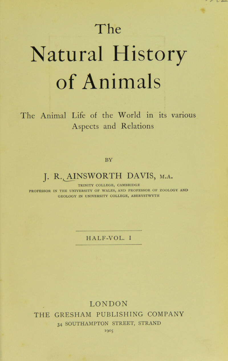 The Natural History of Animals The Animal Life of the World in its various Aspects and Relations BY J. R.^AINSWORTH DAVIS, m.a. TRINITY COLLEGE, CAMBRIDGE PROFESSOR IN THE UNIVERSITY OF WALES, AND PROFESSOR OF ZOOLOGY AND GEOLOGY IN UNIVERSITY COLLEGE, ABERYSTWYTH HALF-VOL. I LONDON THE GRESHAM PUBLISHING COMPANY 34 SOUTHAMPTON STREET, STRAND 1905