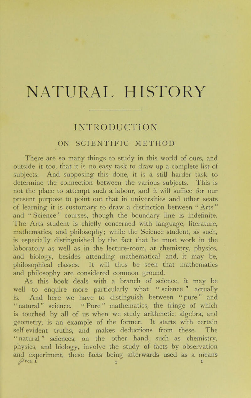 NATURAL HISTORY INTRODUCTION ON SCIENTIFIC METHOD There are so many things to study in this world of ours, and outside it too, that it is no easy task to draw up a complete list of subjects. And supposing this done, it is a still harder task to determine the connection between the various subjects. This is not the place to attempt such a labour, and it will suffice for our present purpose to point out that in universities and other seats of learning it is customary to draw a distinction between “Arts and “ Science ” courses, though the boundary line is indefinite. The Arts student is chiefly concerned with language, literature, mathematics, and philosophy; while the Science student, as such, is especially distinguished by the fact that he must work in the laboratory as well as in the lecture-room, at chemistry, physics, and biology, besides attending mathematical and, it may be, philosophical classes. It will thus be seen that mathematics and philosophy are considered common ground. As this book deals with a branch of science, it may be well to enquire more particularly what “ science ” actually is. And here we have to distinguish between “ pure ” and “natural” science. “Pure” mathematics, the fringe of which is touched by all of us when we study arithmetic, algebra, and geometry, is an example of the former. It starts with certain self-evident truths, and makes deductions from these. The “ natural ” sciences, on the other hand, such as chemistry, physics, and biology, involve the study of facts by observation and experiment, these facts being afterwards used as a means