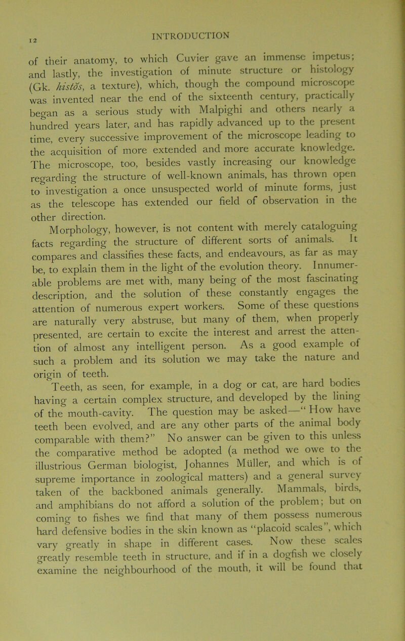 of their anatomy, to which Cuvier gave an immense impetus; and lastly, the investigation of minute structure or histology (Gk. histos, a texture), which, though the compound microscope was invented near the end of the sixteenth century, practically began as a serious study with Malpighi and others nearly a hundred years later, and has rapidly advanced up to the present time, every successive improvement of the microscope leading to the acquisition of more extended and more accurate knowledge. The microscope, too, besides vastly increasing our knowledge regarding the structure of well-known animals, has thrown open to investigation a once unsuspected world of minute forms, just as the telescope has extended our field of observation in the other direction. Morphology, however, is not content with merely cataloguing facts regarding the structure of different sorts of animals. It compares and classifies these facts, and endeavours, as far as ma\ be, to explain them in the light of the evolution theory. Innumer- able problems are met with, many being of the most fascinating description, and the solution of these constantly engages the attention of numerous expert workers. Some of these questions are naturally very abstruse, but many of them, when properly presented, are certain to excite the interest and arrest the atten- tion of almost any intelligent person. As a good example of such a problem and its solution we may take the nature and origin of teeth. 1 Teeth, as seen, for example, in a dog or cat, are hard bodies having a certain complex structure, and developed by the lining of the mouth-cavity. The question may be asked How hai e teeth been evolved, and are any other parts of the animal body comparable with them?” No answer can be given to this unless the comparative method be adopted (a method wre owe to the illustrious German biologist, Johannes Muller, and which is of supreme importance in zoological matters) and a geneial survey taken of the backboned animals generally. Mammals, birds, and amphibians do not afford a solution of the problem, but on coming to fishes we find that many of them possess numerous hard defensive bodies in the skin known as “plac°M scales , which vary greatly in shape in different cases. Now these scales greatly resemble teeth in structure, and if in a dogfish we closely examine the neighbourhood of the mouth, it will be found th.it