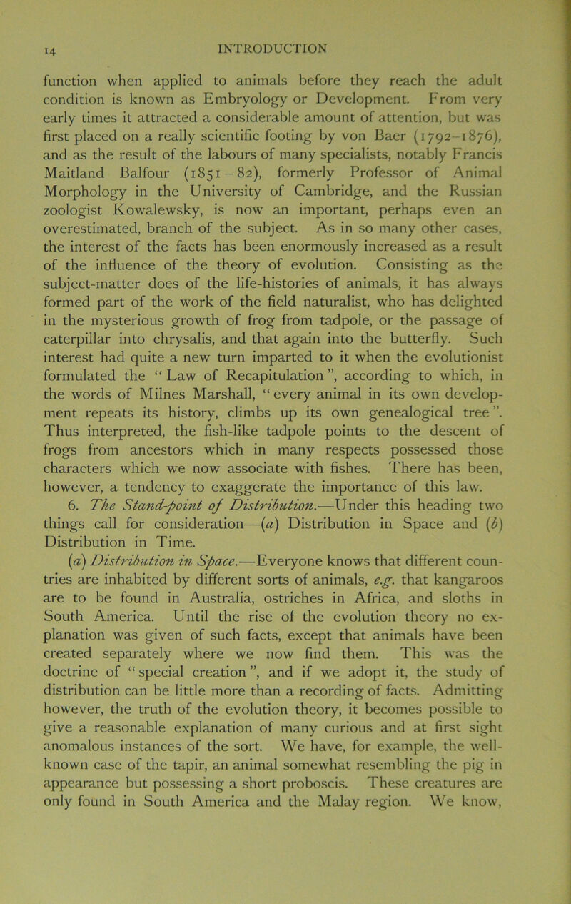 function when applied to animals before they reach the adult condition is known as Embryology or Development. From very early times it attracted a considerable amount of attention, but was first placed on a really scientific footing by von Baer (1792-1876), and as the result of the labours of many specialists, notably Francis Maitland Balfour (1851-82), formerly Professor of Animal Morphology in the University of Cambridge, and the Russian zoologist Kowalewsky, is now an important, perhaps even an overestimated, branch of the subject. As in so many other cases, the interest of the facts has been enormously increased as a result of the influence of the theory of evolution. Consisting as the subject-matter does of the life-histories of animals, it has always formed part of the work of the field naturalist, who has delighted in the mysterious growth of frog from tadpole, or the passage of caterpillar into chrysalis, and that again into the butterfly. Such interest had quite a new turn imparted to it when the evolutionist formulated the “ Law of Recapitulation ”, according to which, in the words of Milnes Marshall, “ every animal in its own develop- ment repeats its history, climbs up its own genealogical tree ”. Thus interpreted, the fish-like tadpole points to the descent of frogs from ancestors which in many respects possessed those characters which we now associate with fishes. There has been, however, a tendency to exaggerate the importance of this law. 6. The Stand-point of Distribution.—Under this heading two things call for consideration—(a) Distribution in Space and (b) Distribution in Time. («) Distribution in Space.—Everyone knows that different coun- tries are inhabited by different sorts of animals, e.g. that kangaroos are to be found in Australia, ostriches in Africa, and sloths in South America. Until the rise of the evolution theory no ex- planation was given of such facts, except that animals have been created separately where we now find them. This was the doctrine of “ special creation ”, and if we adopt it, the study of distribution can be little more than a recording of facts. Admitting however, the truth of the evolution theory, it becomes possible to give a reasonable explanation of many curious and at first sight anomalous instances of the sort. We have, for example, the well- known case of the tapir, an animal somewhat resembling the pig in appearance but possessing a short proboscis. These creatures are only found in South America and the Malay region. We know,