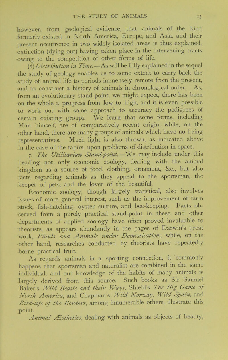 however, from geological evidence, that animals of the kind formerly existed in North America, Europe, and Asia, and their present occurrence in two widely isolated areas is thus explained, extinction (dying out) having taken place in the intervening tracts •owing to the competition of other forms of life. (b) Distribution in Time.—As will be fully explained in the sequel the study of geology enables us to some extent to carry back the study of animal life to periods immensely remote from the present, and to construct a history of animals in chronological order. As, from an evolutionary stand-point, we might expect, there has been on the whole a progress from low to high, and it is even possible to work out with some approach to accuracy the pedigrees of certain existing groups. We learn that some forms, including Man himself, are of comparatively recent origin, while, on the •other hand, there are many groups of animals which have no living representatives. Much light is also thrown, as indicated above in the case of the tapirs, upon problems of distribution in space. 7. The Utilitarian Stand-point.—We may include under this heading not only economic zoology, dealing with the animal kingdom as a source of food, clothing, ornament, &c., but also facts regarding animals as they appeal to the sportsman, the keeper of pets, and the lover of the beautiful. Economic zoology, though largely statistical, also involves issues of more general interest, such as the improvement of farm •stock, fish-hatching, oyster culture, and bee-keeping. Facts ob- served from a purely practical stand-point in these and other •departments of applied zoology have often proved invaluable to theorists, as appears abundantly in the pages of Darwin’s great work, Plants and Animals under Domestication; while, on the •other hand, researches conducted by theorists have repeatedly borne practical fruit. As regards animals in a sporting connection, it commonly happens that sportsman and naturalist are combined in the same individual, and our knowledge of the habits of many animals is largely derived from this source. Such books as Sir Samuel Baker’s Wild Beasts and their Ways, Shield’s The Big Game of North America, and Chapman’s Wild Norway, Wild Spain, and Bird-life of the Borders, among innumerable others, illustrate this point. Animal /Esthetics, dealing with animals as objects of beauty,