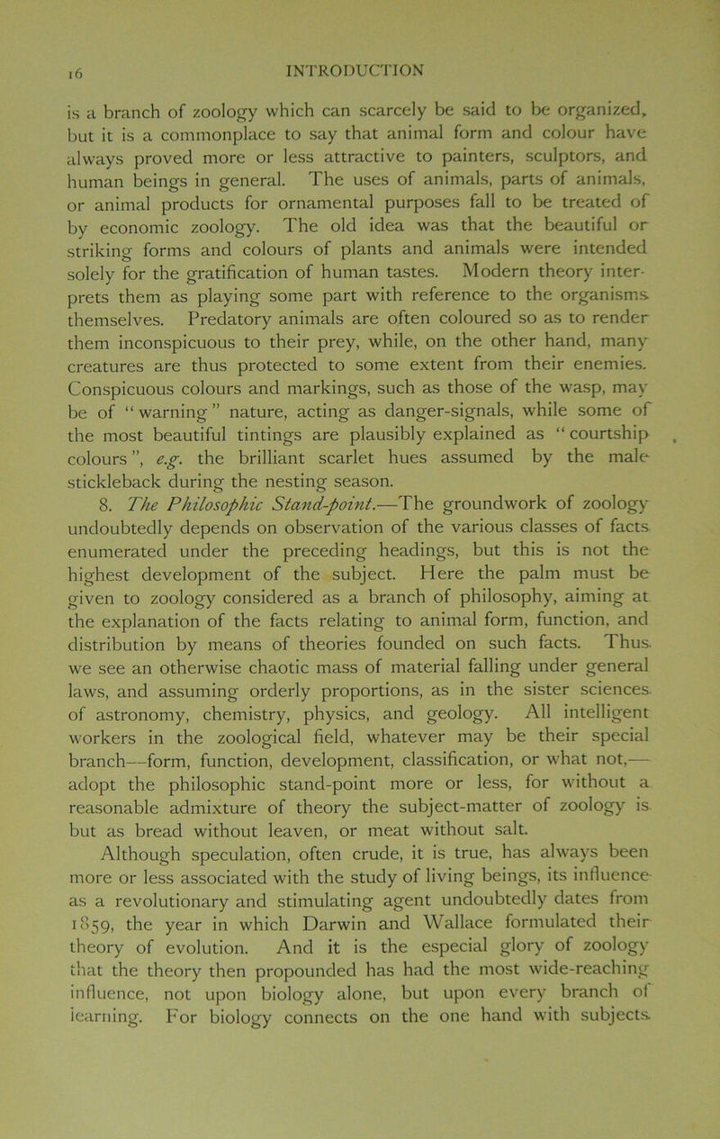 is a branch of zoology which can scarcely be said to be organized, but it is a commonplace to say that animal form and colour have always proved more or less attractive to painters, sculptors, and human beings in general. The uses of animals, parts of animals, or animal products for ornamental purposes fall to be treated of by economic zoology. The old idea was that the beautiful or striking forms and colours of plants and animals were intended solely for the gratification of human tastes. Modern theory inter- prets them as playing some part with reference to the organisms, themselves. Predatory animals are often coloured so as to render them inconspicuous to their prey, while, on the other hand, many creatures are thus protected to some extent from their enemies. Conspicuous colours and markings, such as those of the wasp, may be of “warning” nature, acting as danger-signals, while some of the most beautiful timings are plausibly explained as “ courtship colours ”, e.g. the brilliant scarlet hues assumed by the male stickleback during the nesting season. 8. The Philosophic Stand-point.—The groundwork of zoology undoubtedly depends on observation of the various classes of facts enumerated under the preceding headings, but this is not the highest development of the subject. Here the palm must be given to zoology considered as a branch of philosophy, aiming at the explanation of the facts relating to animal form, function, and distribution by means of theories founded on such facts. Thus, we see an otherwise chaotic mass of material falling under general laws, and assuming orderly proportions, as in the sister sciences of astronomy, chemistry, physics, and geology. All intelligent workers in the zoological field, whatever may be their special branch—form, function, development, classification, or w'hat not,— adopt the philosophic stand-point more or less, for wfithout a reasonable admixture of theory the subject-matter of zoology is but as bread without leaven, or meat without salt. Although speculation, often crude, it is true, has always been more or less associated with the study of living beings, its influence as a revolutionary and stimulating agent undoubtedly dates from 1859, the year in which Darwin and Wallace formulated their theory of evolution. And it is the especial glory of zoology that the theory then propounded has had the most wide-reaching influence, not upon biology alone, but upon every branch oi learning. For biology connects on the one hand with subjects.