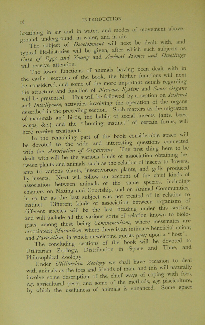 I o breathing in air and in water, and modes of movement above- ground, underground, in water, and in air. ..... , & The subject of Development will next be dealt with, and typical life-histories will be given, after which such subjects as Care of Eggs and Young and Animal Homes and Dwellings will receive attention. # . ,. The lower functions of animals having been dealt with in the earlier sections of -the book, the higher functions will next be considered, and some of the more important details regarding the structure and function of Nervous System and Sense Organs will be presented. This will be followed by a section on Instinct and Intelligence, activities involving the operation of the organs described in the preceding section. Such matters as the migration of mammals and birds, the habits of social insects (ants, bees wasps, &c.), and the “homing instinct” of certain forms, wi here receive treatment. , , In the remaining part of the book considerable space will be devoted to the wide and interesting questions connected with the Association of Organisms. The first thing here to je dealt with will be the various kinds of association obtaining e- tween plants and animals, such as the relation of insects to flowers ants to various plants, insectivorous plants, and galls produced bv insects. Next will follow an account of the chief kinds ot association between animals of the same species, me u mg chapters on Mating and Courtship, and on Animal Communities, in so far as the last subject was not treated of in relation to instinct. Different kinds of association between organisms of different species will be the last heading under this section, and will include all the various sorts of relation known to biolo- gists, among these being Commensalism, where messmates are associated; Mutualism, where there is an intimate beneficial union, and Parasitism, in which unwelcome guests prey upon a lost . The concluding sections of the book wall be devote to Utilitarian Zoology, Distribution in Space and lime, and Philosophical Zoology. . , , Under Utilitarian Zoology we shall have occasion to dea with animals as the foes and friends of man, and this will natura y involve some description of the chief ways of coping with foes, eg. agricultural pests, and some of the methods, eg. pisciculture, by which the usefulness of animals is enhanced. Some space