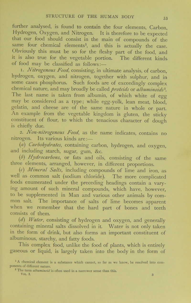 33 further analysed, is found to contain the four elements, Carbon, Hydrogen, Oxygen, and Nitrogen. It is therefore to be expected that our food should consist in the main of compounds of the same four chemical elements1, and this is actually the case. Obviously this must be so for the fleshy part of the food, and it is also true for the vegetable portion. The different kinds of food may be classified as follows:— 1. Nitrogenous Food, consisting, in ultimate analysis, of carbon, hydrogen, oxygen, and nitrogen, together with sulphur, and in some cases phosphorus. Such foods are of exceedingly complex chemical nature, and may broadly be called proteids or albuminoids2. The last name is taken from albumin, of which white of egg may be considered as a type; while egg-yolk, lean meat, blood, gelatin, and cheese are of the same nature in whole or part. An example from the vegetable kingdom is gluten, the sticky constituent of flour, to which the tenacious character of dough is chiefly due. 2. Non-mtrogenous Food, as the name indicates, contains no nitrogen. Its various kinds are:— (a) Carbohydrates, containing carbon, hydrogen, and oxygen, and including starch, sugar, gum, &c. (b) Hydrocarbons, or fats and oils, consisting of the same three elements, arranged, however, in different proportions. (c) Mineral Salts, including compounds of lime and iron, as well as common salt (sodium chloride). The more complicated foods enumerated under the preceding headings contain a vary- ing amount of such mineral compounds, which have, however, to be supplemented in Man and various other animals by com- mon salt. The importance of salts of lime becomes apparent when we remember that the hard part of bones and teeth consists of them. (d) Water, consisting of hydrogen and oxygen, and generally containing mineral salts dissolved in it. Water is not only taken in the form of drink, but also forms an important constituent of albuminous, starchy, and fatty foods. This complex food, unlike the food of plants, which is entirely gaseous or liquid, is largely taken into the body in the form of 1A chemical element is a substance which cannot, so far as we know, be resolved into com- ponents of different nature. 2 The term albuminoid is often used in a narrower sense than this. Vol. I.