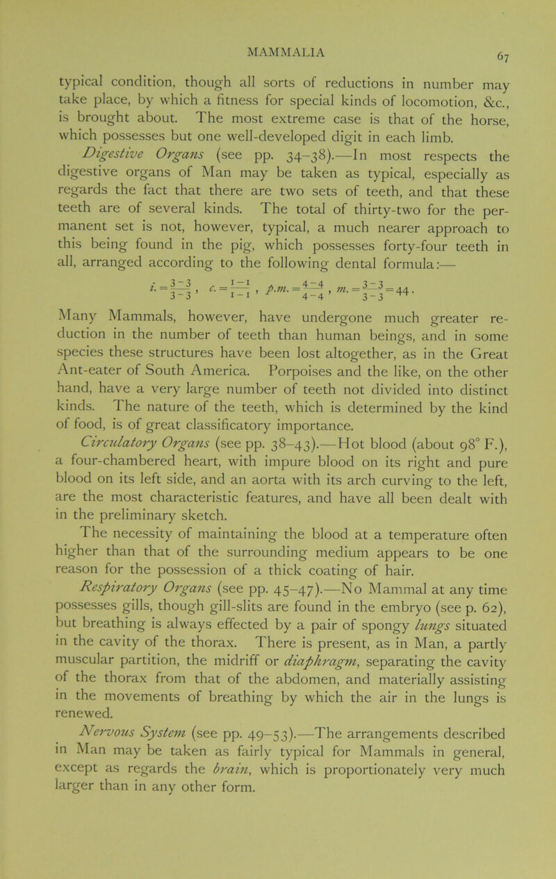 typical condition, though all sorts of reductions in number may take place, by which a fitness for special kinds of locomotion, &c., is brought about. The most extreme case is that of the horse, which possesses but one well-developed digit in each limb. Digestive Organs (see pp. 34-38).—In most respects the digestive organs of Man may be taken as typical, especially as regards the fact that there are two sets of teeth, and that these teeth are of several kinds. The total of thirty-two for the per- manent set is not, however, typical, a much nearer approach to this being found in the pig, which possesses forty-four teeth in all, arranged according to the following dental formula:— i. 3-3 3-3 ’ p.vi. 4-4 4-4 m. = 3jl3 3-3 = 44. Many Mammals, however, have undergone much greater re- duction in the number of teeth than human beings, and in some species these structures have been lost altogether, as in the Great Ant-eater of South America. Porpoises and the like, on the other hand, have a very large number of teeth not divided into distinct kinds. The nature of the teeth, which is determined by the kind of food, is of great classificatory importance. Circulatory Organs (see pp. 38-43).—Hot blood (about 98° F.), a four-chambered heart, with impure blood on its right and pure blood on its left side, and an aorta with its arch curving to the left, are the most characteristic features, and have all been dealt with in the preliminary sketch. The necessity of maintaining the blood at a temperature often higher than that of the surrounding medium appears to be one reason for the possession of a thick coating of hair. Respiratory Organs (see pp. 45-47).—No Mammal at any time possesses gills, though gill-slits are found in the embryo (see p. 62), but breathing is always effected by a pair of spongy lungs situated in the cavity of the thorax. There is present, as in Man, a partly muscular partition, the midriff or diaphragm, separating the cavity of the thorax from that of the abdomen, and materially assisting in the movements of breathing by which the air in the lungs is renewed. Nervous System (see pp. 49-53).—The arrangements described in Man may be taken as fairly typical for Mammals in general, except as regards the brain, which is proportionately very much larger than in any other form.