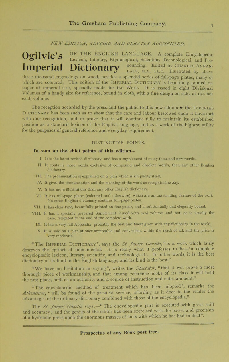 NEW EDITION, RE VISED AND GREATLY AUGMENTED. Ogilvie’s OF THE ENGLISH LANGUAGE. A complete Encyclopedic Lexicon, Literary, Etymological, Scientific, Technological, and Pro- Itnnpt'iol tr\r% o nouncing. Edited by Charles Annan- imperiai LMCtionary DALE) M<Ai> LL-a niustrated by above three thousand engravings on wood, besides a splendid series of full-page plates, many of which are coloured. This edition of the Imperial Dictionary is beautifully printed on paper of imperial size, specially made for the Work. It is issued in eight Divisional Volumes of a handy size for reference, bound in cloth, with a fine design on side, at ioj. net each volume. The reception accorded by the press and the public to this new edition of the Imperial Dictionary has been such as to show that the care and labour bestowed upon it have met with due recognition, and to prove that it will continue fully to maintain its established position as a standard lexicon of the English language, and as a work of the highest utility for the purposes of general reference and everyday requirement. DISTINCTIVE POINTS. To sum up the chief points of this edition— I. It is the latest revised dictionary, and has a supplement of many thousand new words. II. It contains more words, exclusive of compound and obsolete words, than any other English dictionary. III. The pronunciation is explained on a plan which is simplicity itself. IV. It gives the pronunciation and the meaning of the word as recognized co-day. V. It has more illustrations than any other English dictionary. VI. It has full-page plates (coloured and otherwise), which are an outstanding feature of the work No other English dictionary contains full-page plates. VII. It has clear type, beautifully printed on fine paper, and is substantially and elegantly bound. VIII. It has a specially prepared Supplement issued with each volume, and not, as is usually the case, relegated to the end of the complete work. IX. It has a very full Appendix, probably the best and finest given with any dictionary in the world. X. It is sold on a plan at once acceptable and convenient, within the reach of all, and the price is very moderate. “The Imperial Dictionary”, says the St. James' Gazette, “is a work which fairly deserves the epithet of monumental. It is really what it professes to be—£a complete encyclopaedic lexicon, literary, scientific, and technological’. In other words, it is the best dictionary of its kind in the English language, and its kind is the best.” “We have no hesitation in saying”, writes the Spectator, “that it will prove a most thorough piece of workmanship, and that among reference-books of its class it will hold the first place, both as an authority and a source of instruction and entertainment.” “The encyclopedic method of treatment which has been adopted”, remarks the Athenceum, “will be found of the greatest service, affording as it does to the reader the advantages of the ordinary dictionary combined with those of the encyclopedia. The St. James? Gazette says:—“The encyclopaedic part is executed with great skill and accuracy; and the genius of the editor has been exercised with the power and precision of a hydraulic press upon the enormous masses of facts with which he has had to deal .