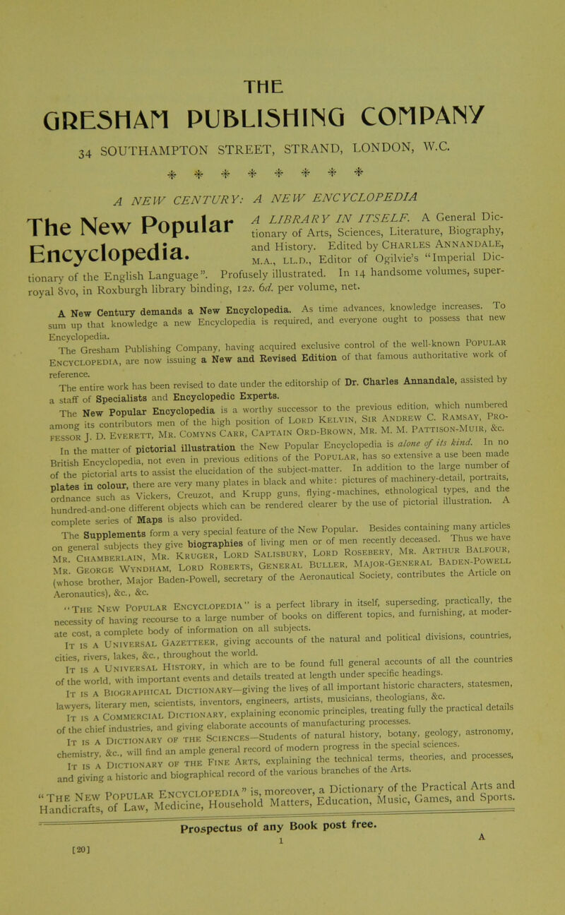 THE GRESHAM PUBLISHING COMPANY 34 SOUTHAMPTON STREET, STRAND, LONDON, W.C. 4- -L -t- -*• -t- -L A NEW CENTURY: A NEW ENCYCLOPEDIA TLa DrkrUll I\r A LIBRARY IN ITSELF. A General Dic- 1 ne 1>CW rU|JUlCII tionary of Arts, Sciences, Literature, Biography, | ^ j j and History. Edited by Charles Annan dale, tncyciupcuid. M.A., ll.d., Editor of Ogilvie’s “Imperial Dic- tionary of the English Language”. Profusely illustrated. In 14 handsome volumes, super- royal 8vo, in Roxburgh library binding, 12s. 6d. per volume, net. A New Century demands a New Encyclopedia. As time advances, knowledge increases. To sum up that knowledge a new Encyclopedia is required, and everyone ought to possess that new Encyclopedia. The Gresham Publishing Company, having acquired exclusive control of the well-known Popular Encyclopedia, are now issuing a New and Revised Edition of that famous authoritative work of reference. The entire work has been revised to date under the editorship of Dr. Charles Annandale, assisted by a staff of Specialists and Encyclopedic Experts. The New Popular Encyclopedia is a worthy successor to the previous edition, which numbered among ItHoSmrs men of the high position of Lokd Kelvin, Sir Andrew C. Ramsay, Pro- FESSOR D EVERETT, MR. COMYNS CARR, CAPTAIN ORD-BROWN, Mr. M. M. PATTISON-MU.R, &C. In the matter of pictorial illustration the New Popular Encyclopedia is alone of its kind. In no British^EncycWdia, not even in previous editions of the POPULAR, has so extensive a use been made of the pictorial arts to assist the elucidation of the subject-matter. In addition to the large number plates in colour, there are very many plates in black and white: pictures of machinery-detail portra , ordnance1 such u Vickers, Creuzot, and Krupp guns, flying-machines, ethnolog.ca types.and the hundred-and-one different objects which can be rendered clearer by the use of pictorial illustration, complete series of Maps is also provided. The Sunnlements form a very special feature of the New Popular. Besides containing many articles F subjects they „ive biographies of living men or of men recently deceased. Thus we have Salisbury, Lord Rosebery, Mr. Arthur Balfour Mr’ George Wyndham, Lord Roberts, General Buller, Major-General Baden-Powell (whose brother, Major Baden-Powell, secretary of the Aeronautical Society, contributes the Article on Aeronautics), &c., &c. -The New Popular Encyclopedia” is a perfect library in itself, superseding, Pratica1^• “e necessity of having recourse to a large number of books on different topics, and furnishing, at moder- A natural and political divisions, countries. ,0 * found full general account, of * - — r m industries and giving elaborate accounts of manufacturing processes. th!sc,r.HCE,-Student, of natural history botany geology, ...ronouty, , o Ml finci an ample general record of modern progress in the special sciences. Prospectus of any Book post free. [20]