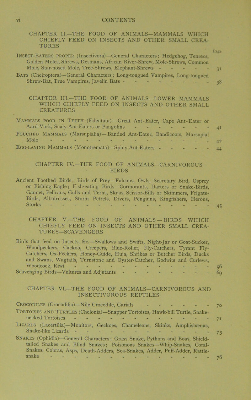 CHAPTER II.—THE FOOD OF ANIMALS—MAMMALS WHICH CHIEFLY FEED ON INSECTS AND OTHER SMALL CREA- TURES Page Insect-Eaters proper (Insectivora)—General Characters; Hedgehog, Tenrecs, Golden Moles, Shrews, Desmans, African River-Shrew, Mole-Shrews, Common Mole, Star-nosed Mole, Tree-Shrews, Elephant-Shrews 31 Bats (Cheiroptera)—General Characters; Long-tongued Vampires, Long-tongued Shrew-Bat, True Vampires, Javelin Bats 38 CHAPTER III.—THE FOOD OF ANIMALS—LOWER MAMMALS WHICH CHIEFLY FEED ON INSECTS AND OTHER SMALL CREATURES Mammals poor in Teeth (Edentata) —Great Ant-Eater, Cape Ar.t-Eater or Aard-Vark, Scaly Ant-Eaters or Pangolins ------- Pouched Mammals (Marsupialia) — Banded Ant-Eater, Bandicoots, Marsupial Mole Egg-laying Mammals (Monotremata)—Spiny Ant-Eaters - CHAPTER IV.—THE FOOD OF ANIMALS—CARNIVOROUS BIRDS Ancient Toothed Birds; Birds of Prey—Falcons, Owls, Secretary Bird, Osprey or Fishing-Eagle; Fish-eating Birds—Cormorants, Darters or Snake-Birds, Gannet, Pelicans, Gulls and Terns, Skuas, Scissor-Bills or Skimmers, Frigate- Birds, Albatrosses, Storm Petrels, Divers, Penguins, Kingfishers, Herons, Storks CHAPTER V.—THE FOOD OF ANIMALS — BIRDS WHICH CHIEFLY FEED ON INSECTS AND OTHER SMALL CREA- TURES—SCAVENGERS Birds that feed on Insects, &c.—Swallows and Swifts, Night-Jar or Goat-Sucker, Woodpeckers, Cuckoo, Creepers, Blue-Roller, Fly-Catchers, Tyrant Fly- Catchers, Ox-Peckers, Honey-Guide, Huia, Shrikes or Butcher Birds, Ducks and Swans, Wagtails, Turnstone and Oyster-Catcher, Godwits and Curlews, Woodcock, Kiwi ------- 56 Scavenging Birds—Vultures and Adjutants 69 CHAPTER VI.—THE FOOD OF ANIMALS—CARNIVOROUS AND INSECTIVOROUS REPTILES Crocodiles (Crocodilia)—Nile Crocodile, Garials 70 Tortoises and Turtles (Chelonia)—Snapper Tortoises, Hawk-bill Turtle, Snake- necked Tortoises ------ 71 Lizards (Lacertilia)—Monitors, Geckoes, Chameleons, Skinks, Amphisbmnas, Snake-like Lizards - -- -- -- -- -- *73 Snakes (Ophidia)—General Characters; Grass Snake, Pythons and Boas, Shield- tailed Snakes and Blind Snakes; Poisonous Snakes—Whip-Snakes, Coral- Snakes, Cobras, Asps, Death-Adders, Sea-Snakes, Adder, Puff-Adder, Rattle- snake