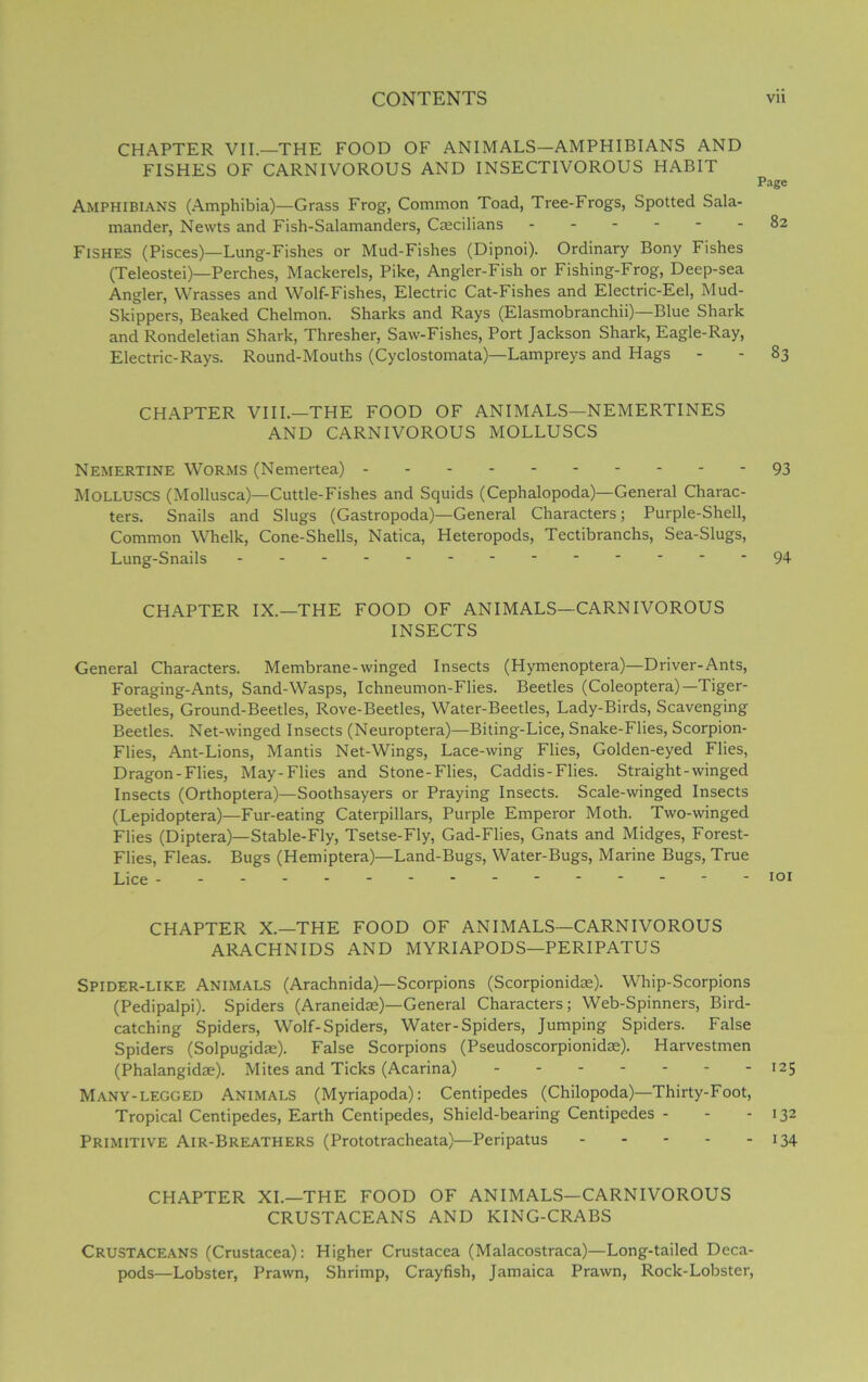 CHAPTER VII.—THE FOOD OF ANIMALS—AMPHIBIANS AND FISHES OF CARNIVOROUS AND INSECTIVOROUS HABIT Page Amphibians (Amphibia)—Grass Frog, Common Toad, Tree-Frogs, Spotted Sala- mander, Newts and Fish-Salamanders, Caecilians 82 Fishes (Pisces)—Lung-Fishes or Mud-Fishes (Dipnoi). Ordinary Bony Fishes (Teleostei)—Perches, Mackerels, Pike, Angler-Fish or Fishing-Frog, Deep-sea Angler, Wrasses and Wolf-Fishes, Electric Cat-Fishes and Electric-Eel, Mud- Skippers, Beaked Chelmon. Sharks and Rays (Elasmobranchii)—Blue Shark and Rondeletian Shark, Thresher, Saw-Fishes, Port Jackson Shark, Eagle-Ray, Electric-Rays. Round-Mouths (Cyclostomata)—Lampreys and Hags - - 83 CHAPTER VIII.—THE FOOD OF ANIMALS—NEMERTINES AND CARNIVOROUS MOLLUSCS Nemertine Worms (Nemertea) 93 MOLLUSCS (Mollusca)—Cuttle-Fishes and Squids (Cephalopoda)—General Charac- ters. Snails and Slugs (Gastropoda)—General Characters; Purple-Shell, Common Whelk, Cone-Shells, Natica, Heteropods, Tectibranchs, Sea-Slugs, Lung-Snails 94 CHAPTER IX.—THE FOOD OF ANIMALS—CARNIVOROUS INSECTS General Characters. Membrane-winged Insects (Hymenoptera)—Driver-Ants, Foraging-Ants, Sand-Wasps, Ichneumon-Flies. Beetles (Coleoptera)—Tiger- Beetles, Ground-Beetles, Rove-Beetles, Water-Beetles, Lady-Birds, Scavenging Beetles. Net-winged Insects (Neuroptera)—Biting-Lice, Snake-Flies, Scorpion- Flies, Ant-Lions, Mantis Net-Wings, Lace-wing Flies, Golden-eyed Flies, Dragon-Flies, May-Flies and Stone-Flies, Caddis-Flies. Straight-winged Insects (Orthoptera)—Soothsayers or Praying Insects. Scale-winged Insects (Lepidoptera)—Fur-eating Caterpillars, Purple Emperor Moth. Two-winged Flies (Diptera)— Stable-Fly, Tsetse-Fly, Gad-Flies, Gnats and Midges, Forest- Flies, Fleas. Bugs (Hemiptera)—Land-Bugs, Water-Bugs, Marine Bugs, True Lice CHAPTER X.—THE FOOD OF ANIMALS—CARNIVOROUS ARACHNIDS AND MYRIAPODS—PERIPATUS Spider-like Animals (Arachnida)—Scorpions (Scorpionidae). Whip-Scorpions (Pedipalpi). Spiders (Araneidae)—General Characters; Web-Spinners, Bird- catching Spiders, Wolf-Spiders, Water-Spiders, Jumping Spiders. False Spiders (Solpugidae). False Scorpions (Pseudoscorpionidae). Harvestmen (Phalangidae). Mites and Ticks (Acarina) 125 Many-legged Animals (Myriapoda): Centipedes (Chilopoda)—Thirty-Foot, Tropical Centipedes, Earth Centipedes, Shield-bearing Centipedes - - 132 Primitive Air-Breathers (Prototracheata)—Peripatus 134 CHAPTER XI.—THE FOOD OF ANIMALS—CARNIVOROUS CRUSTACEANS AND KING-CRABS Crustaceans (Crustacea): Higher Crustacea (Malacostraca)—Long-tailed Deca- pods—Lobster, Prawn, Shrimp, Crayfish, Jamaica Prawn, Rock-Lobster,