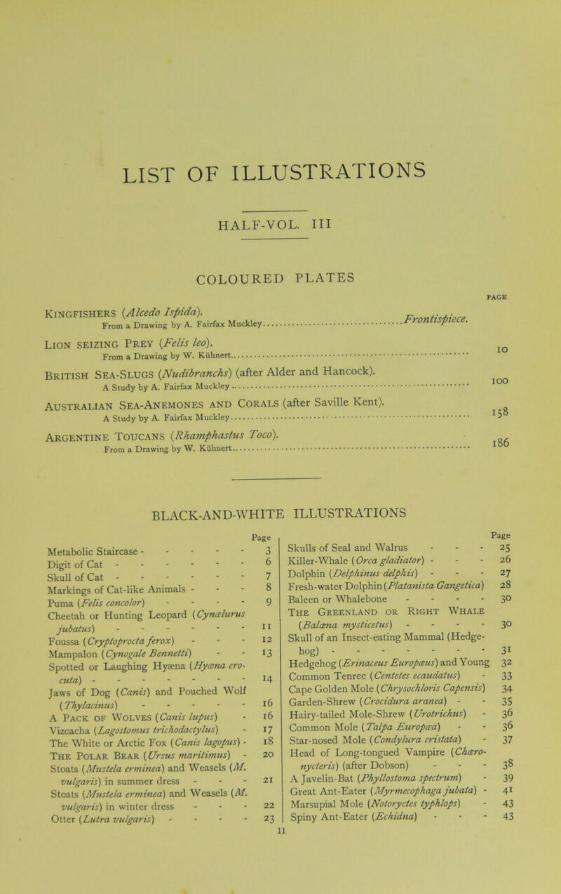 LIST OF ILLUSTRATIONS HALF-VOL. Ill COLOURED PLATES Kingfishers (Alcedo Ispida). From a Drawing by A. Fairfax Muckley Lion seizing Prey (Felts led). From a Drawing by \V. Kuhnert British Sea-Slugs (Nudibranchs) (after Alder and Hancock). A Study by A. Fairfax Muckley Australian Sea-Anemones and Corals (after Saville Kent). A Study by A. Fairfax Muckley Argentine Toucans (Rhamphastus Toco). From a Drawing by W. Kuhnert Frontispiece. PAGE 10 ioo 158 186 BLACK-AND-WHITE Page Metabolic Staircase 3 Digit of Cat 6 Skull of Cat 7 Markings of Cat-like Animals - - - 8 Puma (Felis concolor) ... - g Cheetah or Hunting Leopard (Cymzlurus jubatus) 11 Foussa (Cryptoprocta ferox) - - - 12 Mampalon (Cynogale Bennetti) - - 13 Spotted or Laughing Hyrena (Hycena cro- cuta) J4 Jaws of Dog (Cants) and Pouched Wolf (Thylacintts) - - - - - 16 A Pack of Wolves (Canis lupus) - 16 Vizcacha (Lagostomus trichodactylus) - 17 The White or Arctic Fox (Canis lagopus) - 18 The Polar Bear (Ursus maritimus) - 20 Stoats (Mustela erminea) and Weasels (M. vulgaris) in summer dress - - - 21 Stoats (Mustela erminea) and Weasels (M. vulgaris) in winter dress - - - 22 Otter (Lutra vulgaris) - - - - 23 ILLUSTRATIONS Page Skulls of Seal and Walrus - - - 25 Killer-Whale (Orcagladiator) - - - 26 Dolphin (Delphinus delphis) - - - 27 Fresh-water Dolphin (Platanista Gangetica) 28 Baleen or Whalebone - - - - 3° The Greenland or Right Whale (Balcena mysticetus) - - - - 3° Skull of an Insect-eating Mammal (Hedge- hog) 31 Hedgehog (Erinaceus Europceus) and Young 32 Common Tenrec (Centetes ecaudatus) - 33 Cape Golden Mole (Chrysochloris Capensis) 34 Garden-Shrew (Crocidura aranea) - - 35 Hairy-tailed Mole-Shrew (Urotrichus) - 36 Common Mole (Talpa Europata) - 3^ Star-nosed Mole (Condylura crislata) - 37 Head of Long-tongued Vampire (Chcero- nycteris) (after Dobson) - - - 3® A Javelin-Bat (Phyllostoma spectrum) - 39 Great Ant-Eater (Myrmecophaga jubata) - 41 Marsupial Mole (Notoryctes typhlops) - 43 Spiny Ant-Eater (Echidna) 43