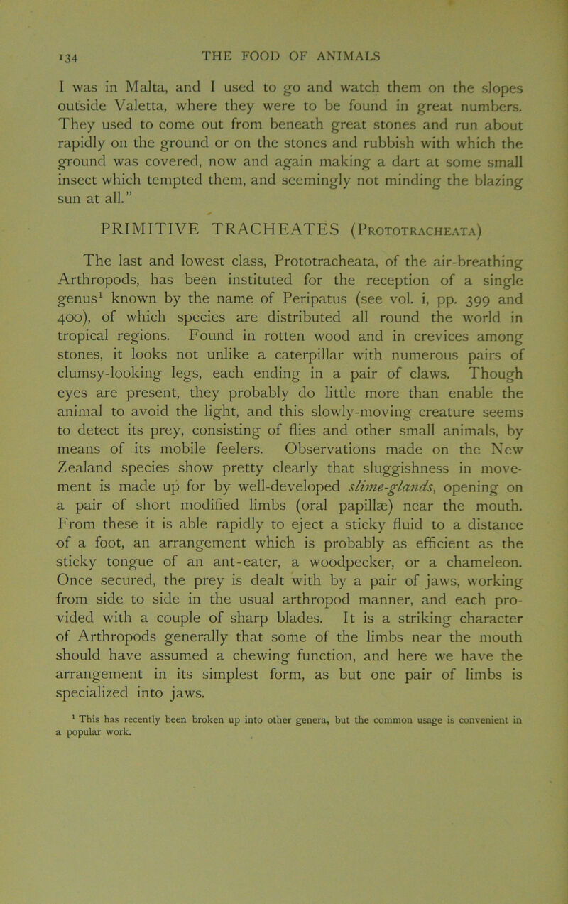 J34 1 was in Malta, and I used to go and watch them on the slopes outside Valetta, where they were to be found in great numbers. They used to come out from beneath great stones and run about rapidly on the ground or on the stones and rubbish with which the ground was covered, now and again making a dart at some small insect which tempted them, and seemingly not minding the blazing sun at all.” PRIMITIVE TRACHEATES (Prototracheata) The last and lowest class, Prototracheata, of the air-breathing Arthropods, has been instituted for the reception of a single genus1 known by the name of Peripatus (see vol. i, pp. 399 and 400), of which species are distributed all round the world in tropical regions. Found in rotten wood and in crevices among stones, it looks not unlike a caterpillar with numerous pairs of clumsy-looking legs, each ending in a pair of claws. Though eyes are present, they probably do little more than enable the animal to avoid the light, and this slowly-moving creature seems to detect its prey, consisting of flies and other small animals, by means of its mobile feelers. Observations made on the New Zealand species show pretty clearly that sluggishness in move- ment is made up for by well-developed slime-glands, opening on a pair of short modified limbs (oral papillae) near the mouth. From these it is able rapidly to eject a sticky fluid to a distance of a foot, an arrangement which is probably as efficient as the sticky tongue of an ant-eater, a woodpecker, or a chameleon. Once secured, the prey is dealt with by a pair of jaws, working from side to side in the usual arthropod manner, and each pro- vided with a couple of sharp blades. It is a striking character of Arthropods generally that some of the limbs near the mouth should have assumed a chewing function, and here we have the arrangement in its simplest form, as but one pair of limbs is specialized into jaws. 1 This has recently been broken up into other genera, but the common usage is convenient in a popular work.