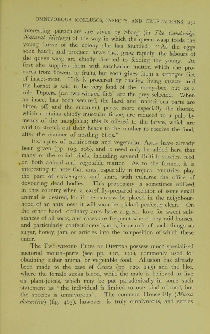 interesting particulars are given by Sharp (in The Cambridge Natural History) of the way in which the queen wasp feeds the young larvae of the colony she has founded:—“As the eggs soon hatch, and produce larvae that grow rapidly, the labours of the queen-wasp are chiefly directed to feeding the young. At first she supplies them with saccharine matter, which she pro- cures from flowers or fruits, but soon gives them a stronger diet of insect-meat. This is procured by chasing living insects, and the hornet is said to be very fond of the honey-bee, but, as a rule, Diptera [i.e. two-winged flies] are the prey selected. When an insect has been secured, the hard and innutritious parts are bitten off, and the succulent parts, more especially the thorax, which contains chiefly muscular tissue, are reduced to a pulp by means of the mandibles; this is offered to the larvje, which are said to stretch out their heads to the mother to receive the food, after the manner of nestling birds.” Examples of carnivorous and vegetarian Ants have already been given (pp. 103, 206), and it need only be added here that many of the social kinds, including several British species, feed .on both animal and vegetable matter. As to the former, it is interesting to note that ants, especially in tropical countries, play the part of scavengers, and share with vultures the office of devouring dead bodies. This propensity is sometimes utilized in this country when a carefully-prepared skeleton of some small animal is desired, for if the carcass be placed in the neighbour- hood of an ants’ nest it will soon be picked perfectly clean. On the other hand, ordinary ants have a great love for sweet sub- stances of all sorts, and cases are frequent where they raid houses, and particularly confectioners’ shops, in search of such things as sugar, honey, jam, or articles into the composition of which these enter. The Two-winged Flies or Diptera possess much-specialized suctorial mouth-parts (see pp. 120, 121), commonly used for obtaining either animal or vegetable food. Allusion has already been made to the case of Gnats (pp. 120, 215) and the like, where the female sucks blood, while the male is believed to live on plant-juices, which may be put paradoxically in some such statement as “ the individual is limited to one kind of food, but the species is omnivorous”. The common House-Fly (Musca doviestica) (fig. 463), however, is truly omnivorous, and settles