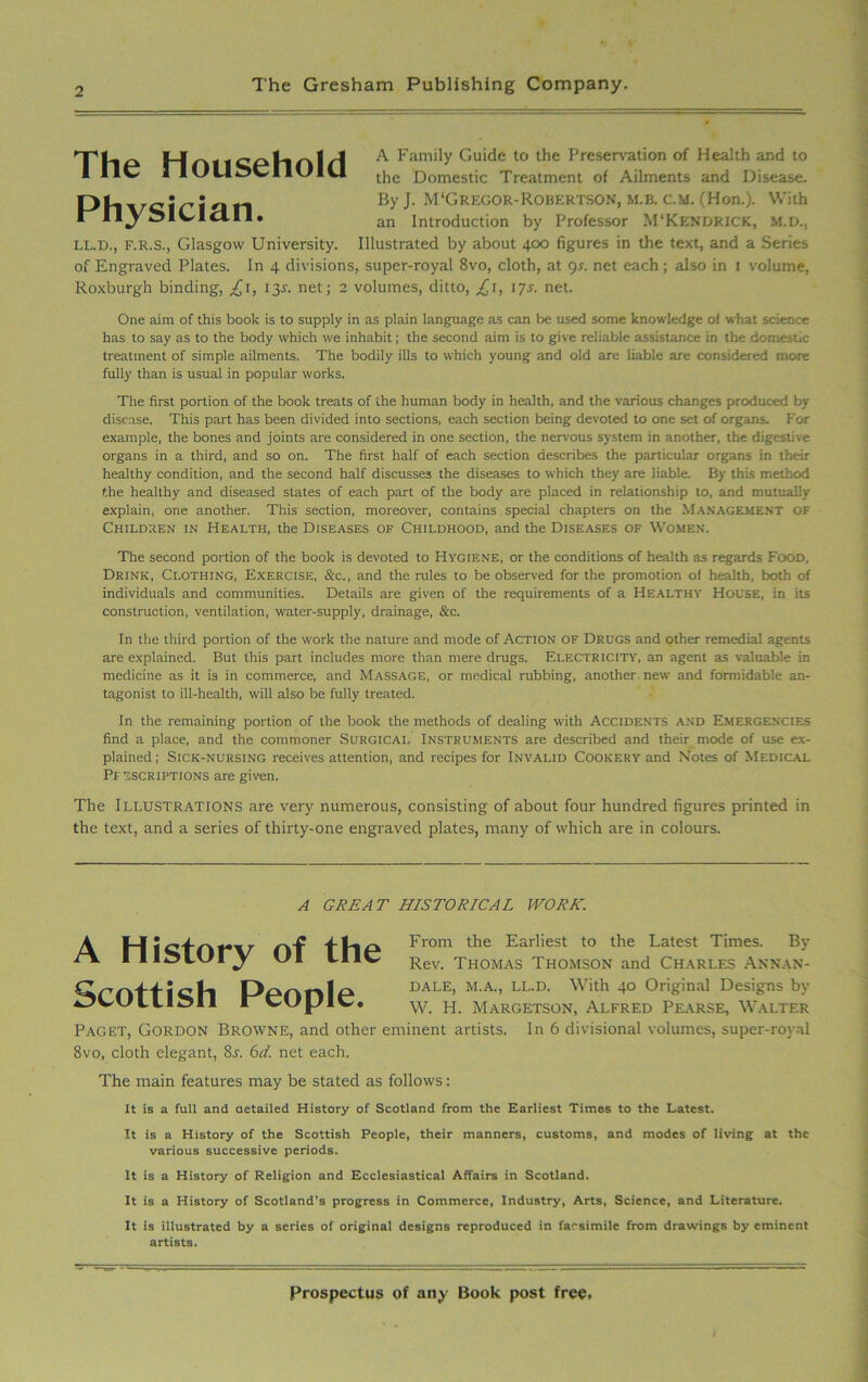 The Household Ph\/ciri^n Byj. m<gregof ^ an introduction A Family Guide to the Preservation of Health and to the Domestic Treatment of Ailments and Disease. By J. M'Gregor-Robertson, m.b. c.m. (Hon.). With an Introduction by Professor M'Kendrick, M.D., LL.D., f.r.s., Glasgow University. Illustrated by about 400 figures in the text, and a Series of Engraved Plates. In 4 divisions, super-royal 8vo, cloth, at gs. net each ; also in 1 volume, Roxburgh binding, 13Y. net; 2 volumes, ditto, £1, 17s. net. One aim of this book is to supply in as plain language as can lie used some knowledge of what science has to say as to the body which we inhabit; the second aim is to give reliable assistance in the domestic treatment of simple ailments. The bodily ills to which young and old are liable are considered more fully than is usual in popular works. The first portion of the book treats of the human body in health, and the various changes produced by disease. This part has been divided into sections, each section being devoted to one set of organs. For example, the bones and joints are considered in one section, the nervous system in another, the digestive organs in a third, and so on. The first half of each section describes the particular organs in their healthy condition, and the second half discusses the diseases to which they are liable. By this method the healthy and diseased states of each part of the body are placed in relationship to, and mutually explain, one another. This section, moreover, contains special chapters on the Management OF Children in Health, the Diseases of Childhood, and the Diseases of Women. The second portion of the book is devoted to Hygiene, or the conditions of health as regards Food, Drink, Clothing, Exercise, &c., and the rules to be observed for the promotion of health, both of individuals and communities. Details are given of the requirements of a Healthy House, in its construction, ventilation, water-supply, drainage, &c. In the third portion of the work the nature and mode of Action of Drugs and other remedial agents are explained. But this part includes more than mere drugs. Electricity, an agent as valuable in medicine as it is in commerce, and Massage, or medical rubbing, another new and formidable an- tagonist to ill-health, will also be fully treated. In the remaining portion of the book the methods of dealing with Accidents and Emergencies find a place, and the commoner Surgical Instruments are described and their mode of use ex- plained; Sick-nursing receives attention, and recipes for Invalid Cookery and Notes of Medical Pfascriptions are given. The Illustrations are very numerous, consisting of about four hundred figures printed in the text, and a series of thirty-one engraved plates, many of which are in colours. Paget, Gordon Browne, and other eminent artists. In 6 divisional volumes, super-royal 8vo, cloth elegant, 8r. 6d. net each. The main features may be stated as follows: It is a full and aetailed History of Scotland from the Earliest Times to the Latest. It is a History of the Scottish People, their manners, customs, and modes of living at the various successive periods. It is a History of Religion and Ecclesiastical Affairs in Scotland. It is a History of Scotland’s progress in Commerce, Industry, Arts, Science, and Literature. It is illustrated by a series of original designs reproduced in facsimile from drawings by eminent A GREAT HISTORICAL WORK. Scottish From the Earliest to the Latest Times. By Rev. Thomas Thomson and Charles Annan- dale, M.A., LL.D. With 40 Original Designs by W. H. Margetson, Alfred Pearse, Walter artists.