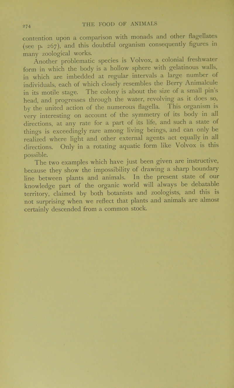 contention upon a comparison with monads and other flagellates (see p. 267), and this doubtful organism consequently figures in many zoological works. Another problematic species is Volvox, a colonial freshwater form in which the body is a hollow sphere with gelatinous walls, in which are imbedded at regular intervals a large number of individuals, each of which closely resembles the Berry Animalcule in its motile stage. The colony is about the size of a small pin s head, and progresses through the water, revolving as it does so, by the united action of the numerous flagella. This organism is very interesting on account of the symmetry of its body in all directions, at any rate for a part of its life, and such a state of things is exceedingly rare among living beings, and can only be realized where light and other external agents act equally in all directions. Only in a rotating aquatic form like Volvox is this possible. The two examples which have just been given are instructive, because they show the impossibility of drawing a sharp boundary line between plants and animals. In the present state of our knowledge part of the organic world will always be debatable territory, claimed by both botanists and zoologists, and this is not surprising when we reflect that plants and animals are almost certainly descended from a common stock.