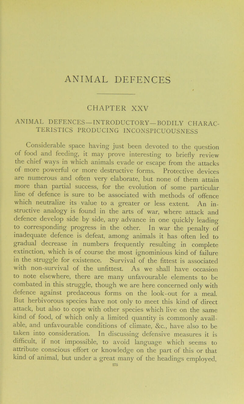 ANIMAL DEFENCES CHAPTER XXV ANIMAL DEFENCES —INTRODUCTORY—BODILY CHARAC- TERISTICS PRODUCING INCONSPICUOUSNESS Considerable space having just been devoted to the question of food and feeding, it may prove interesting to briefly review the chief ways in which animals evade or escape from the attacks of more powerful or more destructive forms. Protective devices are numerous and often very elaborate, but none of them attain more than partial success, for the evolution of some particular line of defence is sure to be associated with methods of offence which neutralize its value to a greater or less extent. An in- structive analogy is found in the arts of war, where attack and defence develop side by side, any advance in one quickly leading to corresponding progress in the other. In war the penalty of inadequate defence is defeat, among animals it has often led to gradual decrease in numbers frequently resulting in complete extinction, which is of course the most ignominious kind of failure in the struggle for existence. Survival of the fittest is associated with non-survival of the unfittest. As we shall have occasion to note elsewhere, there are many unfavourable elements to be combated in this struggle, though we are here concerned only with defence against predaceous forms on the look-out for a meal. But herbivorous species have not only to meet this kind of direct attack, but also to cope with other species which live on the same kind of food, of which only a limited quantity is commonly avail- able, and unfavourable conditions of climate, &c., have also to be taken into consideration. In discussing defensive measures it is difficult, if not impossible, to avoid language which seems to attribute conscious effort or knowledge on the part of this or that kind of animal, but under a great many of the headings employed, 276