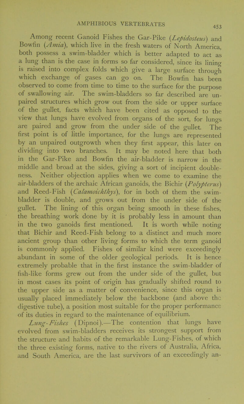 453 Among recent Ganoid Fishes the Gar-Pike (Lepidosteus) and Bowfin (Amia), which live in the fresh waters of North America, both possess a swim-bladder which is better adapted to act as a lung than is the case in forms so far considered, since its lining is raised into complex folds which give a large surface through which exchange of gases can go on. The Bowfin has been observed to come from time to time to the surface for the purpose of swallowing air. The swim-bladders so far described are un- paired structures which grow out from the side or upper surface of the gullet, facts which have been cited as opposed to the view that lungs have evolved from organs of the sort, for lungs are paired and grow from the under side of the gullet. The first point is of little importance, for the lungs are represented by an unpaired outgrowth when they first appear, this later on dividing into two branches. It may be noted here that both in the Gar-Pike and Bowfin the air-bladder is narrow in the middle and broad at the sides, giving a sort of incipient double- ness. Neither objection applies when we come to examine the air-bladders of the archaic African ganoids, the Bichir [Polyp ter us) and Reed-Fish (Calamoickthys), for in both of them the swim- bladder is double, and grows out from the under side of the gullet. The lining of this organ being smooth in these fishes, the breathing work done by it is probably less in amount than in the two ganoids first mentioned. It is worth while noting that Bichir and Reed-Fish belong to a distinct and much more ancient group than other living forms to which the term ganoid is commonly applied. Fishes of similar kind were exceedingly abundant in some of the older geological periods. It is hence extremely probable that in the first instance the swim-bladder of fish-like forms grew out from the under side of the gullet, but in most cases its point of origin has gradually shifted round to the upper side as a matter of convenience, since this organ is usually placed immediately below the backbone (and above the digestive tube), a position most suitable for the proper performance of its duties in regard to the maintenance of equilibrium. Lung-Fishes (Dipnoi).—The contention that lungs have evolved from swim-bladders receives its strongest support from the structure and habits of the remarkable Lung-Fishes, of which the three existing forms, native to the rivers of Australia, Africa, and South America, are the last survivors of an exceedingly an-