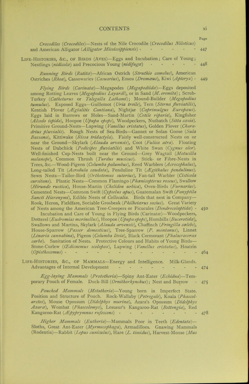 Page Crocodiles {(Crocodiles)—Nests of the Nile Crocodile {Crocodilus Niloticus) and American Alligator (Alligator Mississippiensis) - 447 Life-Histories, &c., of Birds (Aves)—Eggs and Incubation; Care of Young; Nestlings {nidicolcc) and Precocious Young {nidifugce) 448 Running Birds {.Ratitce)—African Ostrich {Struthio camelus), American Ostriches {Rhea), Cassowaries (Casuarius), Emeu (.Dromceus), Kiwi {Apteryx) - 449 Flying Birds {Carinatce)—Megapodes {Megapodiidce)—Eggs deposited among Rotting Leaves {Megapodius Layardi), or in Sand {M. eremita); Scrub- Turkey {Catheturus or Talegalla Lathami); Mound-Builder {Megapodius tumulus). Exposed Eggs—Guillemot {Uria troile), Tern {Sterna fluviatilis), Kentish Plover {/Egialitis Cantiana), Nightjar {Caprimulgus Europeans). Eggs laid in Burrows or Holes—Sand-Martin {Cotile riparia), Kingfisher {Alcedo ispida), Hoopoe {Upupa epops), Woodpeckers, Nuthatch {Sitta ccesid). Primitive Ground-Nests—Lapwing {V'melius cristatus), Golden Plover {Chara- drius pluvialis). Rough Nests of Sea-Birds—Gannet or Solan Goose {Sula Bassana), Kittiwake {Rissa tridactyla). Fairly well-constructed Nests on or near the Ground—Skylark {Alauda arvensis), Coot {Fulica atra). Floating Nests of Dabchick {Podicipes fluviatilis) and White Swan {Cygnus olor). Well-finished Cup-Nests built near the Ground—Grey Wagtail {Motacilla melanope), Common Thrush {Turdus musicus). Stick- or Fibre-Nests in Trees, &c.—Wood-Pigeon {Colwnbapalumbus), Reed Warblers {Acrocephalus), Long-tailed Tit {Acredula caudata), Penduline Tit {ALgithalus pendulinus). Sewn Nests—Tailor-Bird {Orthotomus sutorius), Fan-tail Warbler {Cisticola cursitans). Plastic Nests—Common Flamingo {Phaenicopterus roseus), Swallow {Hirundo rustica), House-Martin {Chelidon urbica), Oven-Birds {Furnarius). Cemented Nests—Common Swift {Cypselus apus), Guatemalan Swift {Panyptila Sancti Hieronymi), Edible Nests of Collocalia. Birds that nest in Company— Rook, Heron, Fieldfare, Sociable Grosbeak {Philhetaerus socius). Great Variety of Nests among the American Tree-Creepers or Picucules {De?idrocolaptidcz) - 450 Incubation and Care of Young in Flying Birds (Carinatae)—Woodpeckers, Dotterel {Eudromias morinellus), Hoopoe (Upupa epops), Hornbills {Bucerotidce), Swallows and Martins, Skylark {Alauda arvensis). Chaffinch {Fringilla ccelebs), House-Sparrow {Passer domesticus), Tree-Sparrow {P. montanus), Linnet {Linaria cannabina), Pigeon {Columba livia), Black Cormorant {Phalacrocorax carbo). Sanitation of Nests. Protective Colours and Habits of Young Birds— Stone-Curlew {CEdicnemus scolopax), Lapwing {Vanellus cristatus), Hoatzin {Opisthocomus) - 464 Life-Histories, &c., of Mammals—Energy and Intelligence. Milk-Glands. Advantages of Internal Development 474 Fgg-laying Mammals {Prototheria)—Spiny Ant-Eater {Echidna)—Tem- porary Pouch of Female. Duck-Bill {Ornithorhynchus); Nest and Burrow - 475 Pouched Mammals {Metatheria)—Young born in Imperfect State. Position and Structure of Pouch. Rock-Wallaby (Petrogale), Koala {Phascol- arctos), Mouse Opossum {Didelphys murina), Azara’s Opossum {Didelphys Azarce), Wombat (Phascolomys), Lesueur’s Kangaroo-Rat {Bettongia), Red Kangaroo-Rat {/Epyprymnus mfescens) 478 Pligher Mammals {Eutheria)—Mammals Poor in Teeth {Edentata)— Sloths, Great Ant-Eater {Myrmecophaga), Armadilloes. Gnawing Mammals (Rodentia)—Rabbit {Lepus cuniculus), Flare (Z. timidus), Harvest-Mouse {Mus