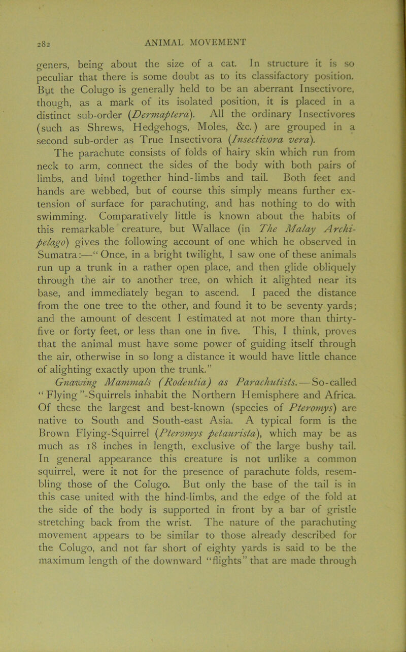 geners, being about the size of a cat. In structure it is so peculiar that there is some doubt as to its classifactory position. But the Colugo is generally held to be an aberrant Insectivore, though, as a mark of its isolated position, it is placed in a distinct sub-order (Dermaptera). All the ordinary Insectivores (such as Shrews, Hedgehogs, Moles, &c.) are grouped in a second sub-order as True Insectivora (Insectivora vera). The parachute consists of folds of hairy skin which run from neck to arm, connect the sides of the body with both pairs of limbs, and bind together hind-limbs and tail. Both feet and hands are webbed, but of course this simply means further ex- tension of surface for parachuting, and has nothing to do with swimming. Comparatively little is known about the habits of this remarkable creature, but Wallace (in The Malay Archi- pelago) gives the following account of one which he observed in Sumatra:—“Once, in a bright twilight, I saw one of these animals run up a trunk in a rather open place, and then glide obliquely through the air to another tree, on which it alighted near its base, and immediately began to ascend. I paced the distance from the one tree to the other, and found it to be seventy yards; and the amount of descent I estimated at not more than thirty- five or forty feet, or less than one in five. This, I think, proves that the animal must have some power of guiding itself through the air, otherwise in so long a distance it would have little chance of alighting exactly upon the trunk.” Gnawing Mammals (Rodentia) as Parachutists. — So-called “ Flying’’-Squirrels inhabit the Northern Hemisphere and Africa. Of these the largest and best-known (species of Pteromys) are native to South and South-east Asia. A typical form is the Brown Flying-Squirrel (Pteromys petaicrista), which may be as much as 18 inches in length, exclusive of the large bushy tail. In general appearance this creature is not unlike a common squirrel, were it not for the presence of parachute folds, resem- bling those of the Colugo. But only the base of the tail is in this case united with the hind-limbs, and the edge of the fold at the side of the body is supported in front by a bar of gristle stretching back from the wrist. The nature of the parachuting movement appears to be similar to those already described for the Colugo, and not far short of eighty yards is said to be the maximum length of the downward “flights” that are made through
