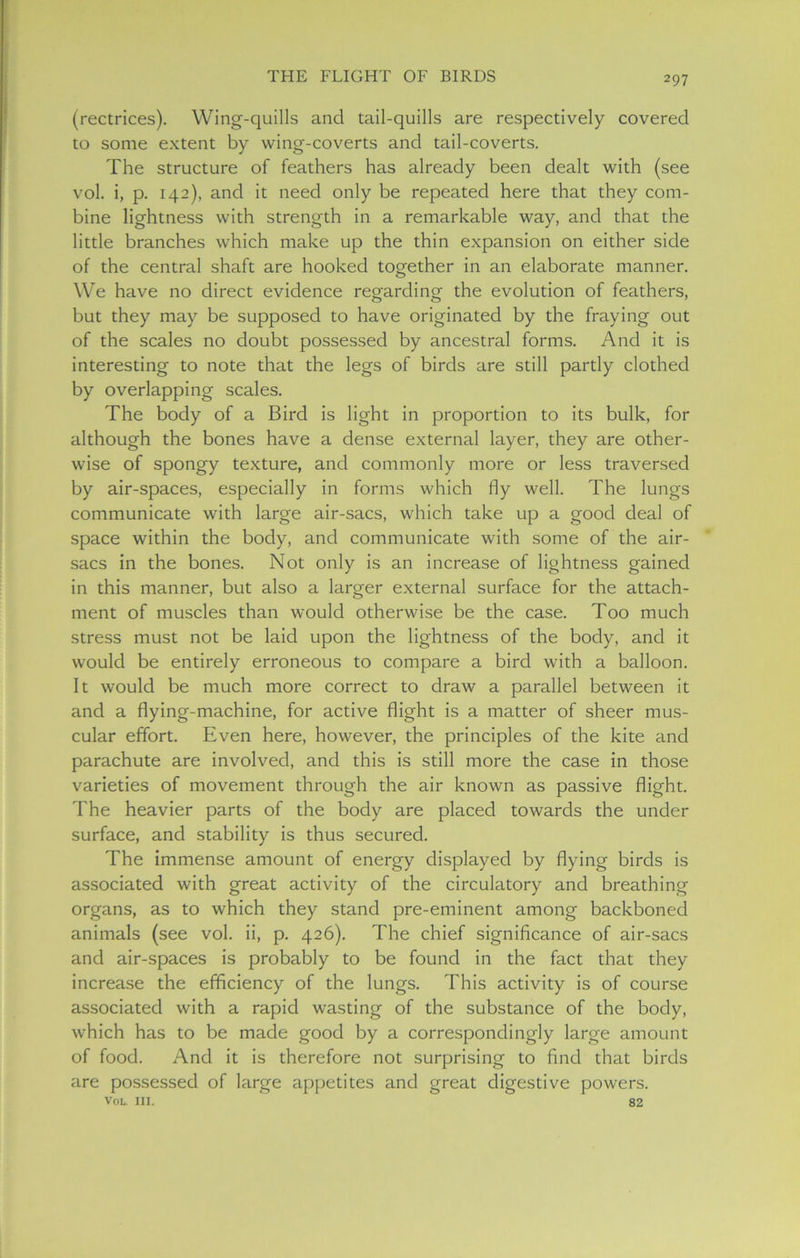 (rectrices). Wing-quills and tail-quills are respectively covered to some extent by wing-coverts and tail-coverts. The structure of feathers has already been dealt with (see vol. i, p. 142), and it need only be repeated here that they com- bine lightness with strength in a remarkable way, and that the little branches which make up the thin expansion on either side of the central shaft are hooked together in an elaborate manner. We have no direct evidence regarding the evolution of feathers, but they may be supposed to have originated by the fraying out of the scales no doubt possessed by ancestral forms. And it is interesting to note that the legs of birds are still partly clothed by overlapping scales. The body of a Bird is light in proportion to its bulk, for although the bones have a dense external layer, they are other- wise of spongy texture, and commonly more or less traversed by air-spaces, especially in forms which fly well. The lungs communicate with large air-sacs, which take up a good deal of space within the body, and communicate with some of the air- sacs in the bones. Not only is an increase of lightness gained in this manner, but also a larger external surface for the attach- ment of muscles than would otherwise be the case. Too much stress must not be laid upon the lightness of the body, and it would be entirely erroneous to compare a bird with a balloon. It would be much more correct to draw a parallel between it and a flying-machine, for active flight is a matter of sheer mus- cular effort. Even here, however, the principles of the kite and parachute are involved, and this is still more the case in those varieties of movement through the air known as passive flight. The heavier parts of the body are placed towards the under surface, and stability is thus secured. The immense amount of energy displayed by flying birds is associated with great activity of the circulatory and breathing organs, as to which they stand pre-eminent among backboned animals (see vol. ii, p. 426). The chief significance of air-sacs and air-spaces is probably to be found in the fact that they increase the efficiency of the lungs. This activity is of course associated with a rapid wasting of the substance of the body, which has to be made good by a correspondingly large amount of food. And it is therefore not surprising to find that birds are possessed of large appetites and great digestive powers. Vol. in. 82