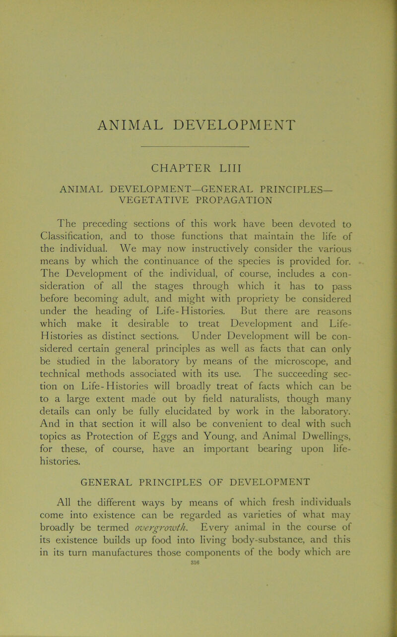 ANIMAL DEVELOPMENT CHAPTER LI 11 ANIMAL DEVELOPMENT—GENERAL PRINCIPLES— VEGETATIVE PROPAGATION The preceding sections of this work have been devoted to Classification, and to those functions that maintain the life of the individual. We may now instructively consider the various means by which the continuance of the species is provided for. The Development of the individual, of course, includes a con- sideration of all the stages through which it has to pass before becoming adult, and might with propriety be considered under the heading of Life-Histories. But there are reasons which make it desirable to treat Development and Life- Histories as distinct sections. Under Development will be con- sidered certain general principles as well as facts that can only be studied in the laboratory by means of the microscope, and technical methods associated with its use. The succeeding sec- tion on Life-Histories will broadly treat of facts which can be to a large extent made out by field naturalists, though many details can only be fully elucidated by work in the laboratory. And in that section it will also be convenient to deal with such topics as Protection of Eggs and Young, and Animal Dwellings, for these, of course, have an important bearing upon life- histories. GENERAL PRINCIPLES OF DEVELOPMENT All the different ways by means of which fresh individuals come into existence can be regarded as varieties of what may broadly be termed overgrowth. Every animal in the course of its existence builds up food into living body-substance, and this in its turn manufactures those components of the body which are 310