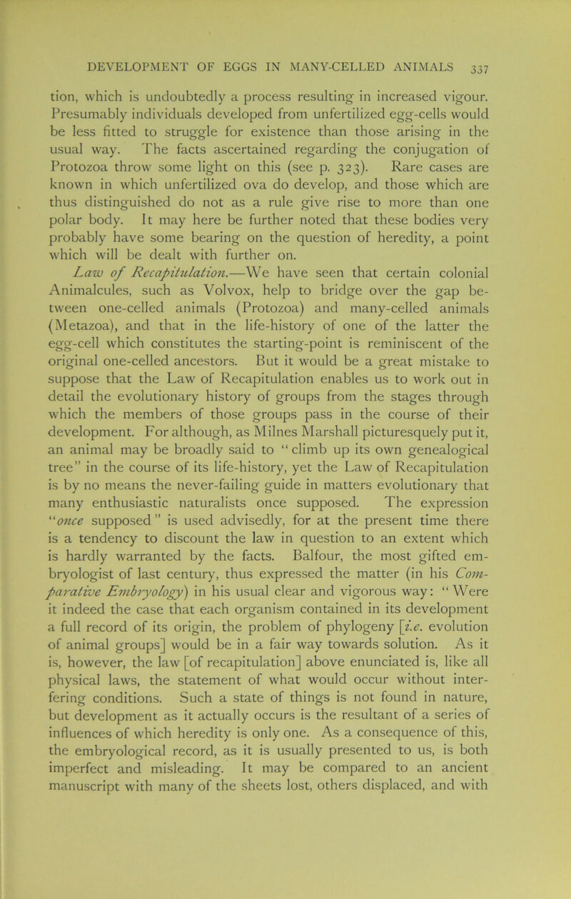 tion, which is undoubtedly a process resulting in increased vigour. Presumably individuals developed from unfertilized egg-cells would be less fitted to struggle for existence than those arising in the usual way. The facts ascertained regarding the conjugation of Protozoa throw some light on this (see p. 323). Rare cases are known in which unfertilized ova do develop, and those which are thus distinguished do not as a rule give rise to more than one polar body. It may here be further noted that these bodies very probably have some bearing on the question of heredity, a point which will be dealt with further on. Law of Recapihtlation.—We have seen that certain colonial Animalcules, such as Volvox, help to bridge over the gap be- tween one-celled animals (Protozoa) and many-celled animals (Metazoa), and that in the life-history of one of the latter the egg-cell which constitutes the starting-point is reminiscent of the original one-celled ancestors. But it would be a great mistake to suppose that the Law of Recapitulation enables us to work out in detail the evolutionary history of groups from the stages through which the members of those groups pass in the course of their development. For although, as Milnes Marshall picturesquely put it, an animal may be broadly said to “ climb up its own genealogical tree” in the course of its life-history, yet the Law of Recapitulation is by no means the never-failing guide in matters evolutionary that many enthusiastic naturalists once supposed. The expression “once supposed ” is used advisedly, for at the present time there is a tendency to discount the law in question to an extent which is hardly warranted by the facts. Balfour, the most gifted em- bryologist of last century, thus expressed the matter (in his Com- parative Embryology) in his usual clear and vigorous way: “Were it indeed the case that each organism contained in its development a full record of its origin, the problem of phylogeny [i.e. evolution of animal groups] would be in a fair way towards solution. As it is, however, the law [of recapitulation] above enunciated is, like all physical laws, the statement of what would occur without inter- fering conditions. Such a state of things is not found in nature, but development as it actually occurs is the resultant of a series of influences of which heredity is only one. As a consequence of this, the embryological record, as it is usually presented to us, is both imperfect and misleading. It may be compared to an ancient manuscript with many of the sheets lost, others displaced, and with