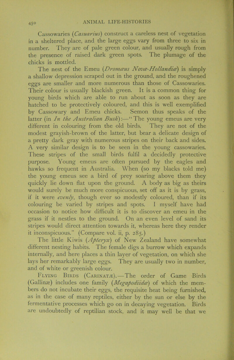 45° Cassowaries (Casuarius) construct a careless nest of vegetation in a sheltered place, and the large eggs vary from three to six in number. They are of pale green colour, and usually rough from the presence of raised dark green spots. The plumage of the chicks is mottled. The nest of the Emeu (Dromceus Novcz- Hollandice) is simply a shallow depression scraped out in the ground, and the roughened eggs are smaller and more numerous than those of Cassowaries. Their colour is usually blackish green. It is a common thing for young birds which are able to run about as soon as they are hatched to be protectively coloured, and this is well exemplified by Cassowary and Emeu chicks. Semon thus speaks of the latter (in In the Australian Bicsh):—“ The young emeus are very different in colouring from the old birds. They are not of the modest grayish-brown of the latter, but bear a delicate design of a pretty dark gray with numerous stripes on their back and sides. A very similar design is to be seen in the young cassowaries. These stripes of the small birds fulfil a decidedly protective purpose. Young emeus are often pursued by the eagles and hawks so frequent in Australia. When (so my blacks told me) the young emeus see a bird of prey soaring above them they quickly lie down flat upon the ground. A body as big as theirs would surely be much more conspicuous, set off as it is by grass, if it were evenly, though ever so modestly coloured, than if its colouring be varied by stripes and spots. I myself have had occasion to notice how difficult it is to discover an emeu in the grass if it nestles to the ground. On an even level of sand its stripes would direct attention towards it, whereas here they render it inconspicuous.” (Compare vol. ii, p. 285.) The little Kiwis {Apteryx) of New Zealand have somewhat different nesting habits. The female digs a burrow which expands internally, and here places a thin layer of vegetation, on which she lays her remarkably large eggs. They are usually two in number, and of white or greenish colour. h lying Birds (Carinatye).—The order of Game Birds (Gallinae) includes one family (Megapodiida:) of which the mem- bers do not incubate their eggs, the requisite heat being furnished, as in the case of many reptiles, either by the sun or else by the fermentative processes which go on in decaying vegetation. Birds are undoubtedly of reptilian stock, and it may well be that we