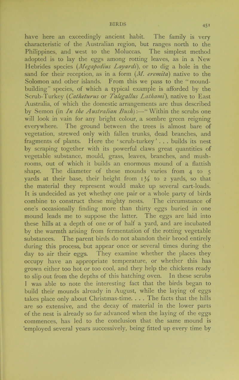 have here an exceedingly ancient habit. The family is very characteristic of the Australian region, but ranges north to the Philippines, and west to the Moluccas. The simplest method adopted is to lay the eggs among rotting leaves, as in a New Hebrides species (Megapodius Layardi), or to dig a hole in the sand for their reception, as in a form (M. eremita) native to the Solomon and other islands. From this we pass to the “mound- building” species, of which a typical example is afforded by the Scrub-Turkey {Catheturus or Talegallus Lathami), native to East Australia, of which the domestic arrangements are thus described by Semon (in In the Australian Bush):—“ Within the scrubs one will look in vain for any bright colour, a sombre green reigning everywhere. The ground between the trees is almost bare of vegetation, strewed only with fallen trunks, dead branches, and fragments of plants. Here the ‘ scrub-turkey ’ . . . builds its nest by scraping together with its powerful claws great quantities of vegetable substance, mould, grass, leaves, branches, and mush- rooms, out of which it builds an enormous mound of a flattish shape. The diameter of these mounds varies from 4 to 5 yards at their base, their height from to 2 yards, so that the material they represent would make up several cart-loads. It is undecided as yet whether one pair or a whole party of birds combine to construct these mighty nests. The circumstance of one’s occasionally finding more than thirty eggs buried in one mound leads me to suppose the latter. The eggs are laid into these hills at a depth of one or of half a yard, and are incubated by the warmth arising from fermentation of the rotting vegetable substances. The parent birds do not abandon their brood entirely during this process, but appear once or several times during the day to air their eggs. They examine whether the places they occupy have an appropriate temperature, or whether this has grown either too hot or too cool, and they help the chickens ready to slip out from the depths of this hatching oven. In these scrubs I was able to note the interesting fact that the birds began to build their mounds already in August, while the laying of eggs takes place only about Christmas-time. . . . The facts that the hills are so extensive, and the decay of material in the lower parts of the nest is already so far advanced when the laying of the eggs commences, has led to the conclusion that the same mound is 'employed several years successively, being fitted up every time by