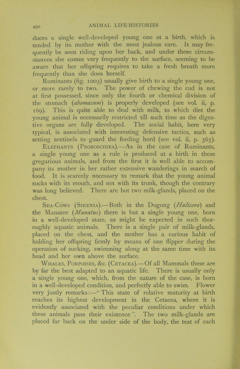 49° duces a single well-developed young one at a birth, which is tended by its mother with the most jealous care. It may fre- quently be seen riding upon her back, and under these circum- stances she comes very frequently to the surface, seeming to be aware that her offspring requires to take a fresh breath more frequently than she does herself. Ruminants (fig. 1003) usually give birth to a single young one, or more rarely to two. The power of chewing the cud is not at first possessed, since only the fourth or chemical division of the stomach (abomasum) is properly developed (see vol. ii, p. 169). This is quite able to deal with milk, to which diet the young animal is necessarily restricted till such time as the diges- tive organs are fully developed. The social habit, here very typical, is associated with interesting defensive tactics, such as setting sentinels to guard the feeding herd (see vol. ii, p. 365). Elephants (Proboscidea).—As in the case of Ruminants, a single young one as a rule is produced at a birth in these gregarious animals, and from the first it is well able to accom- pany its mother in her rather extensive wanderings in search of food. It is scarcely necessary to remark that the young animal sucks with its mouth, and not with its trunk, though the contrary was long believed. There are but two milk-glands, placed on the chest. Sea-Cows (Sirenia).—Both in the Dugong (Halicore) and the Manatee (Manatus) there is but a single young one, born in a well-developed state, as might be expected in such thor- oughly aquatic animals. There is a single pair of milk-glands, placed on the chest, and the mother has a curious habit of holding her offspring firmly by means of one flipper during the operation of sucking, swimming along at the same time with its head and her own above the surface. Whales, Porpoises, &c. (Cetacea).—Of all Mammals these are by far the best adapted to an aquatic life. There is usually only a single young one, which, from the nature of the case, is born in a well-developed condition, and perfectly able to swim. Flower very justly remarks:—“This state of relative maturity at birth reaches its highest development in the Cetacea, where it is evidently associated with the peculiar conditions under which these animals pass their existence ”. The two milk-glands are placed far back on the under side of the body, the teat of each