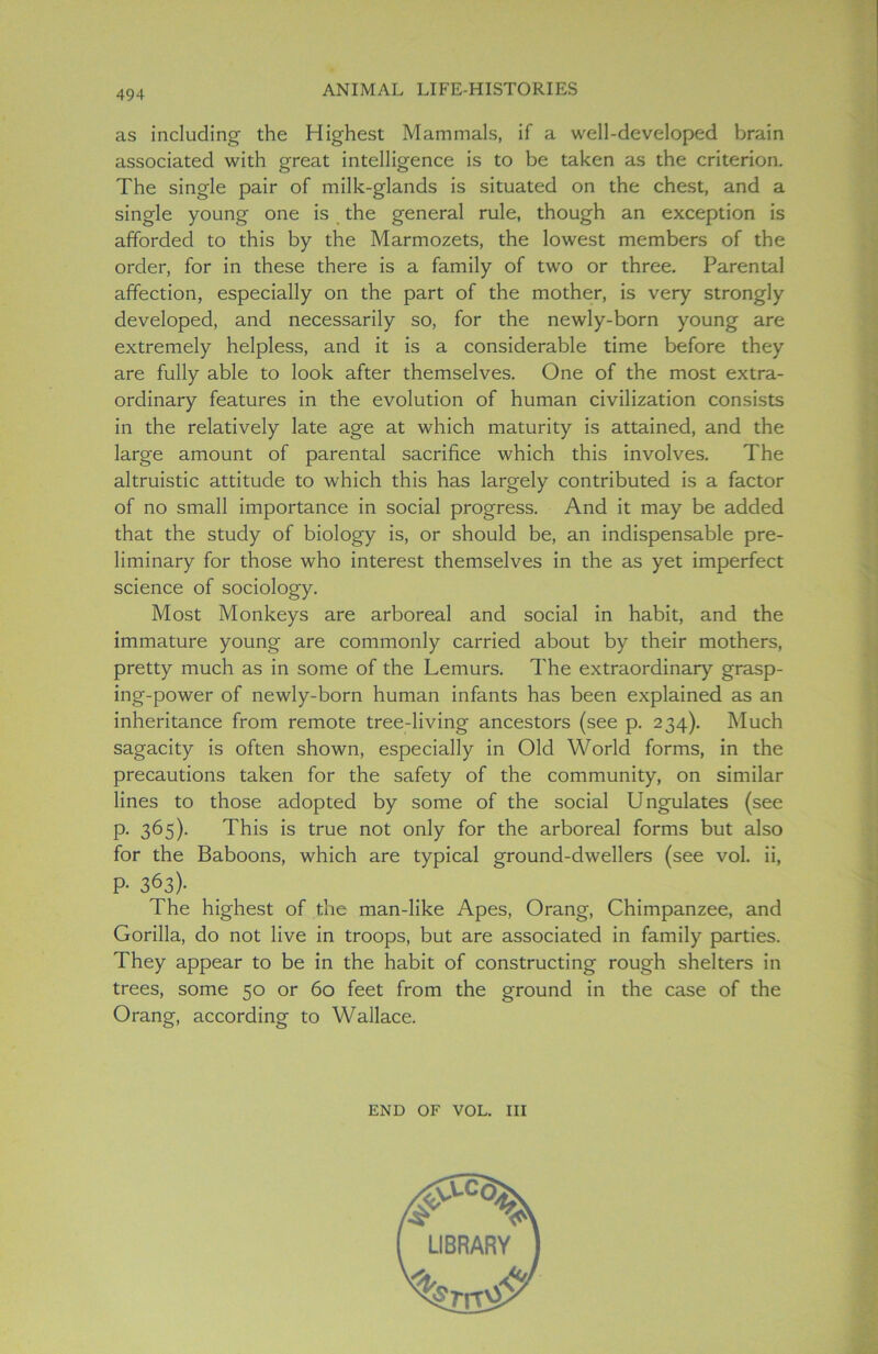 as including the Highest Mammals, if a well-developed brain associated with oreat intelligence is to be taken as the criterion. The single pair of milk-glands is situated on the chest, and a single young one is the general rule, though an exception is afforded to this by the Marmozets, the lowest members of the order, for in these there is a family of two or three. Parental affection, especially on the part of the mother, is very strongly developed, and necessarily so, for the newly-born young are extremely helpless, and it is a considerable time before they are fully able to look after themselves. One of the most extra- ordinary features in the evolution of human civilization consists in the relatively late age at which maturity is attained, and the large amount of parental sacrifice which this involves. The altruistic attitude to which this has largely contributed is a factor of no small importance in social progress. And it may be added that the study of biology is, or should be, an indispensable pre- liminary for those who interest themselves in the as yet imperfect science of sociology. Most Monkeys are arboreal and social in habit, and the immature young are commonly carried about by their mothers, pretty much as in some of the Lemurs. The extraordinary grasp- ing-power of newly-born human infants has been explained as an inheritance from remote tree-living ancestors (see p. 234). Much sagacity is often shown, especially in Old World forms, in the precautions taken for the safety of the community, on similar lines to those adopted by some of the social Ungulates (see p. 365). This is true not only for the arboreal forms but also for the Baboons, which are typical ground-dwellers (see vol. ii, P- 363)- The highest of the man-like Apes, Orang, Chimpanzee, and Gorilla, do not live in troops, but are associated in family parties. They appear to be in the habit of constructing rough shelters in trees, some 50 or 60 feet from the ground in the case of the Orang, according to Wallace. END OF VOL. Ill