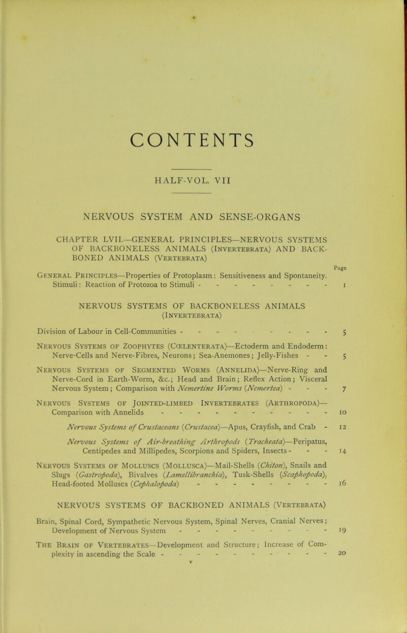 CONTENTS HALF-VOL. VII NERVOUS SYSTEM AND SENSE-ORGANS CHAPTER LVII.—GENERAL PRINCIPLES—NERVOUS SYSTEMS OF BACKBONELESS ANIMALS (Invertebrata) AND BACK- BONED ANIMALS (Vertebrata) Page General Principles—Properties of Protoplasm: Sensitiveness and Spontaneity. Stimuli: Reaction of Protozoa to Stimuli I NERVOUS SYSTEMS OF BACKBONELESS ANIMALS (Invertebrata) Division of Labour in Cell-Communities ---- - - .- .5 Nervous Systems of Zoophytes (Ccelenterata)—Ectoderm andEndoderm: Nerve-Cells and Nerve-Fibres, Neurons; Sea-Anemones; Jelly-Fishes 5 Nervous Systems of Segmented Worms (Annelida)—Nerve-Ring and Nerve-Cord in Earth-Worm, &c.; Head and Brain; Reflex Action; Visceral Nervous System; Comparison with Nemertine Worms {Nemertea) 7 Nervous Systems of Jointed-limbed Invertebrates (Arthropoda)— Comparison with Annelids 10 Nervous Systems of Crustaceans {Crustacea)—Apus, Crayfish, and Crab - 12 Nervous Systems of Air-breathing Arthropods (Trache at a)—Peripatus, Centipedes and Millipedes, Scorpions and Spiders, Insects - - - 14 Nervous Systems of Molluscs (Mollusca)—Mail-Shells {Chiton), Snails and Slugs {Gastropoda), Bivalves (.Lamellibranchia), Tusk-Shells (Scaphopoda), Head-footed Molluscs {Cephalopoda) » 16 NERVOUS SYSTEMS OF BACKBONED ANIMALS (Vertebrata) Brain, Spinal Cord, Sympathetic Nervous System, Spinal Nerves, Cranial Nerves; Development of Nervous System I9 The Brain of Vertebrates—Development and Structure; Increase of Com- plexity in ascending the Scale - 20